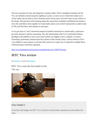 The user’s position isn’t the only thing that’s tracked, either; Valve’s handheld controllers for the
Vive are similarly tracked using the Lighthouse system, so users can see where their hands are in
virtual reality and use them to move furniture, point out key areas, and write notes on any surface of
the design. The precision of the tracking makes the system feel completely uninhibited and intuitive;
move the controllers closer together in virtual reality and as soon as their representative models touch
in VR you'll feel them click together in real space.
As we get closer to “real” interaction instead of symbolic interaction in virtual reality, experiences
get more immersive and less nauseating. The only shortcoming in the Vive’s positional tracking
paradigm is the inability to move up or down (unless you happen to have a jetpack, of course).
Fortunately, preliminary informal tests have shown us that smooth, linear, vertical motion in VR is
very unlikely to cause nausea, so elevator-like systems are a great way to experience multiple floors
without having to load them separately.
http://www.techradar.com/us/reviews/wearables/htc-vive-1286775/review
HTC Vive review
By Nick Pino a month agoWearables
HTC Vive wins the first battle in the
VR war
OUR VERDICT
If you have the budget, the HTC Vive is the best virtual reality experience on the market, bar
none.
 