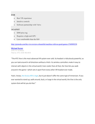 FOR
 Best VR experience
 Intuitive controls
 Software partnership with Valve
AGAINST
 $800 price tag
 Requires a high-end GPU
 Less comfortable than the Rift
http://gizmodo.com/htc-vive-review-a-beautiful-machine-with-no-good-games-1768989238
Michael Nunez
4/05/16 10:00am
Filed to: HTC VIVE REVIEW
“The HTC Vive is the most advanced VR system ever sold. Its headset is ridiculously powerful, so
you can look around in all directions without a hitch. Its wireless controllers make it easy to
interact with objects in the virtual world. Even cooler than all that, the Vive lets you walk
around in the game—which sets it apart from every other VR headset ever made.
Yeah, I know, the Oculus Rift is legit, but it just doesn’t offer the same type of immersion. If you
ever wanted to stand up, walk around, duck, or lunge in the virtual world, the Vive is the only
system that will let you do that.”
 