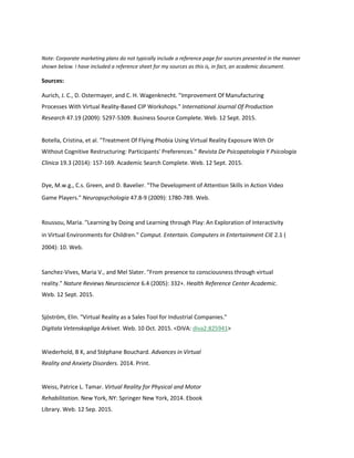 Note: Corporate marketing plans do not typically include a reference page for sources presented in the manner
shown below. I have included a reference sheet for my sources as this is, in fact, an academic document.
Sources:
Aurich, J. C., D. Ostermayer, and C. H. Wagenknecht. "Improvement Of Manufacturing
Processes With Virtual Reality-Based CIP Workshops." International Journal Of Production
Research 47.19 (2009): 5297-5309. Business Source Complete. Web. 12 Sept. 2015.
Botella, Cristina, et al. "Treatment Of Flying Phobia Using Virtual Reality Exposure With Or
Without Cognitive Restructuring: Participants' Preferences." Revista De Psicopatologia Y Psicologia
Clinica 19.3 (2014): 157-169. Academic Search Complete. Web. 12 Sept. 2015.
Dye, M.w.g., C.s. Green, and D. Bavelier. "The Development of Attention Skills in Action Video
Game Players." Neuropsychologia 47.8-9 (2009): 1780-789. Web.
Roussou, Maria. "Learning by Doing and Learning through Play: An Exploration of Interactivity
in Virtual Environments for Children." Comput. Entertain. Computers in Entertainment CIE 2.1 (
2004): 10. Web.
Sanchez-Vives, Maria V., and Mel Slater. "From presence to consciousness through virtual
reality." Nature Reviews Neuroscience 6.4 (2005): 332+. Health Reference Center Academic.
Web. 12 Sept. 2015.
Sjöström, Elin. "Virtual Reality as a Sales Tool for Industrial Companies."
Digitala Vetenskapliga Arkivet. Web. 10 Oct. 2015. <DiVA: diva2:825941>
Wiederhold, B K, and Stéphane Bouchard. Advances in Virtual
Reality and Anxiety Disorders. 2014. Print.
Weiss, Patrice L. Tamar. Virtual Reality for Physical and Motor
Rehabilitation. New York, NY: Springer New York, 2014. Ebook
Library. Web. 12 Sep. 2015.
 