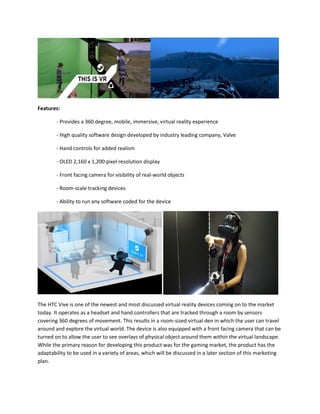Features:
- Provides a 360 degree, mobile, immersive, virtual reality experience
- High quality software design developed by industry leading company, Valve
- Hand controls for added realism
- OLED 2,160 x 1,200 pixel resolution display
- Front facing camera for visibility of real-world objects
- Room-scale tracking devices
- Ability to run any software coded for the device
The HTC Vive is one of the newest and most discussed virtual reality devices coming on to the market
today. It operates as a headset and hand controllers that are tracked through a room by sensors
covering 360 degrees of movement. This results in a room-sized virtual den in which the user can travel
around and explore the virtual world. The device is also equipped with a front facing camera that can be
turned on to allow the user to see overlays of physical object around them within the virtual landscape.
While the primary reason for developing this product was for the gaming market, the product has the
adaptability to be used in a variety of areas, which will be discussed in a later section of this marketing
plan.
 