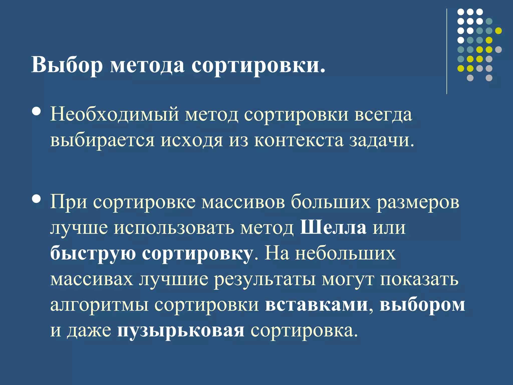 Выбор метода сортировки.
 Необходимый метод сортировки всегда
выбирается исходя из контекста задачи.
 При сортировке массивов больших размеров
лучше использовать метод Шелла или
быструю сортировку. На небольших
массивах лучшие результаты могут показать
алгоритмы сортировки вставками, выбором
и даже пузырьковая сортировка.
 