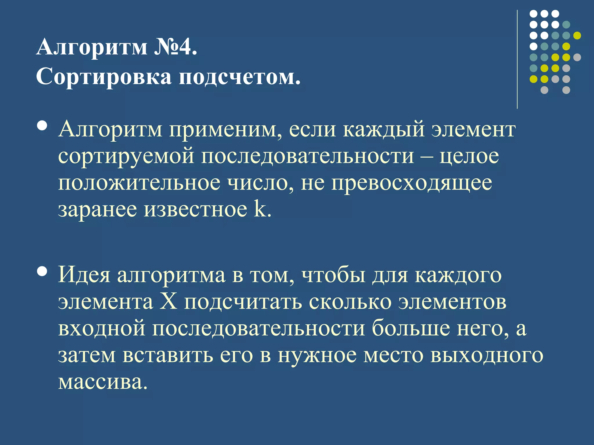 Алгоритм №4.
Сортировка подсчетом.
 Алгоритм применим, если каждый элемент
сортируемой последовательности – целое
положительное число, не превосходящее
заранее известное k.
 Идея алгоритма в том, чтобы для каждого
элемента X подсчитать сколько элементов
входной последовательности больше него, а
затем вставить его в нужное место выходного
массива.
 