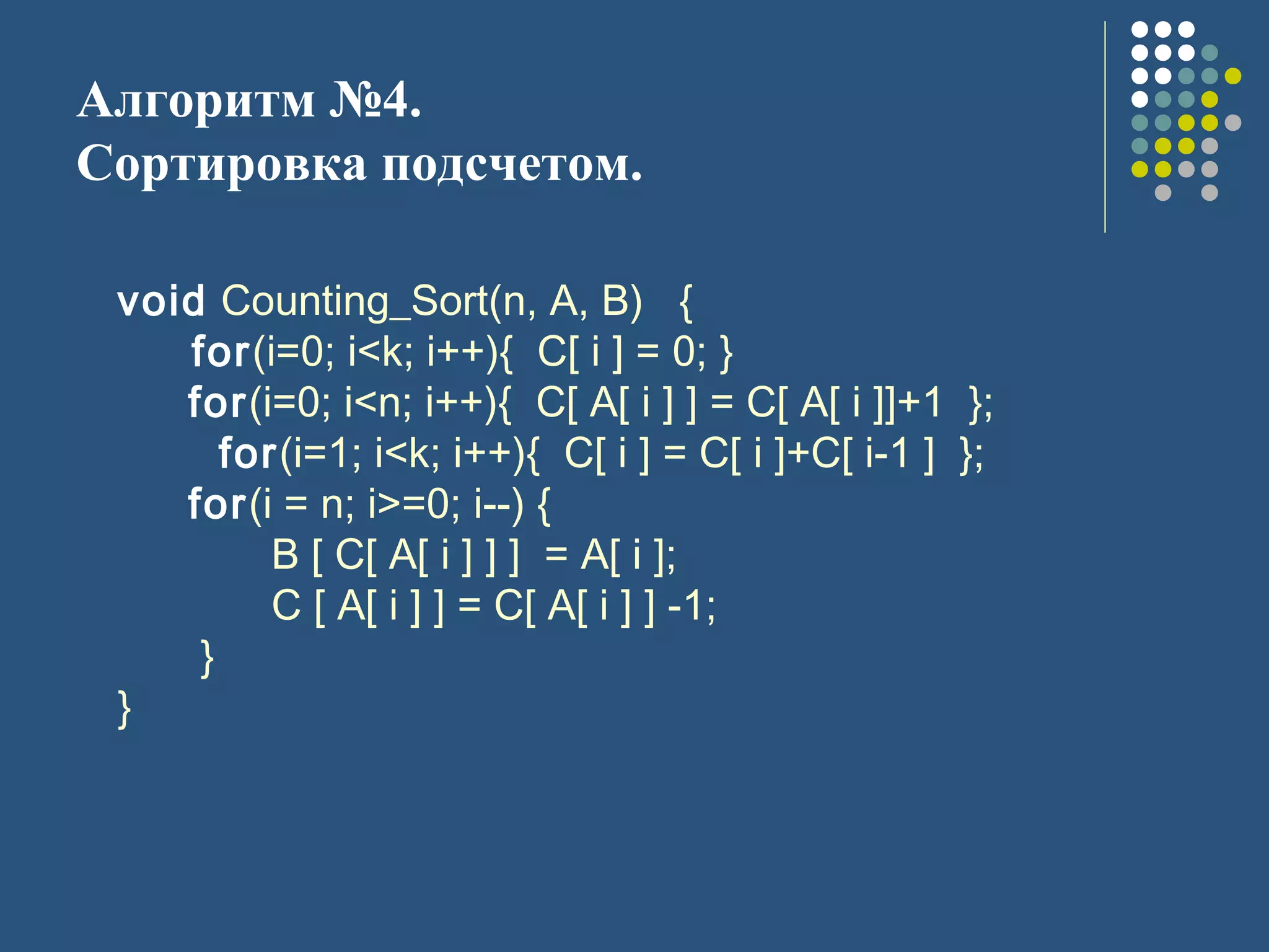 Алгоритм №4.
Сортировка подсчетом.
void Counting_Sort(n, A, B) {
for(i=0; i<k; i++){ C[ i ] = 0; }
for(i=0; i<n; i++){ C[ A[ i ] ] = C[ A[ i ]]+1 };
for(i=1; i<k; i++){ C[ i ] = C[ i ]+C[ i-1 ] };
for(i = n; i>=0; i--) {
B [ C[ A[ i ] ] ] = A[ i ];
C [ A[ i ] ] = C[ A[ i ] ] -1;
}
}
 