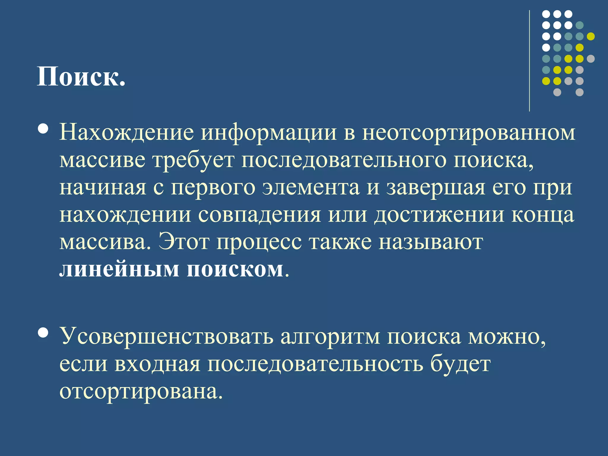 Поиск.
 Нахождение информации в неотсортированном
массиве требует последовательного поиска,
начиная с первого элемента и завершая его при
нахождении совпадения или достижении конца
массива. Этот процесс также называют
линейным поиском.
 Усовершенствовать алгоритм поиска можно,
если входная последовательность будет
отсортирована.
 