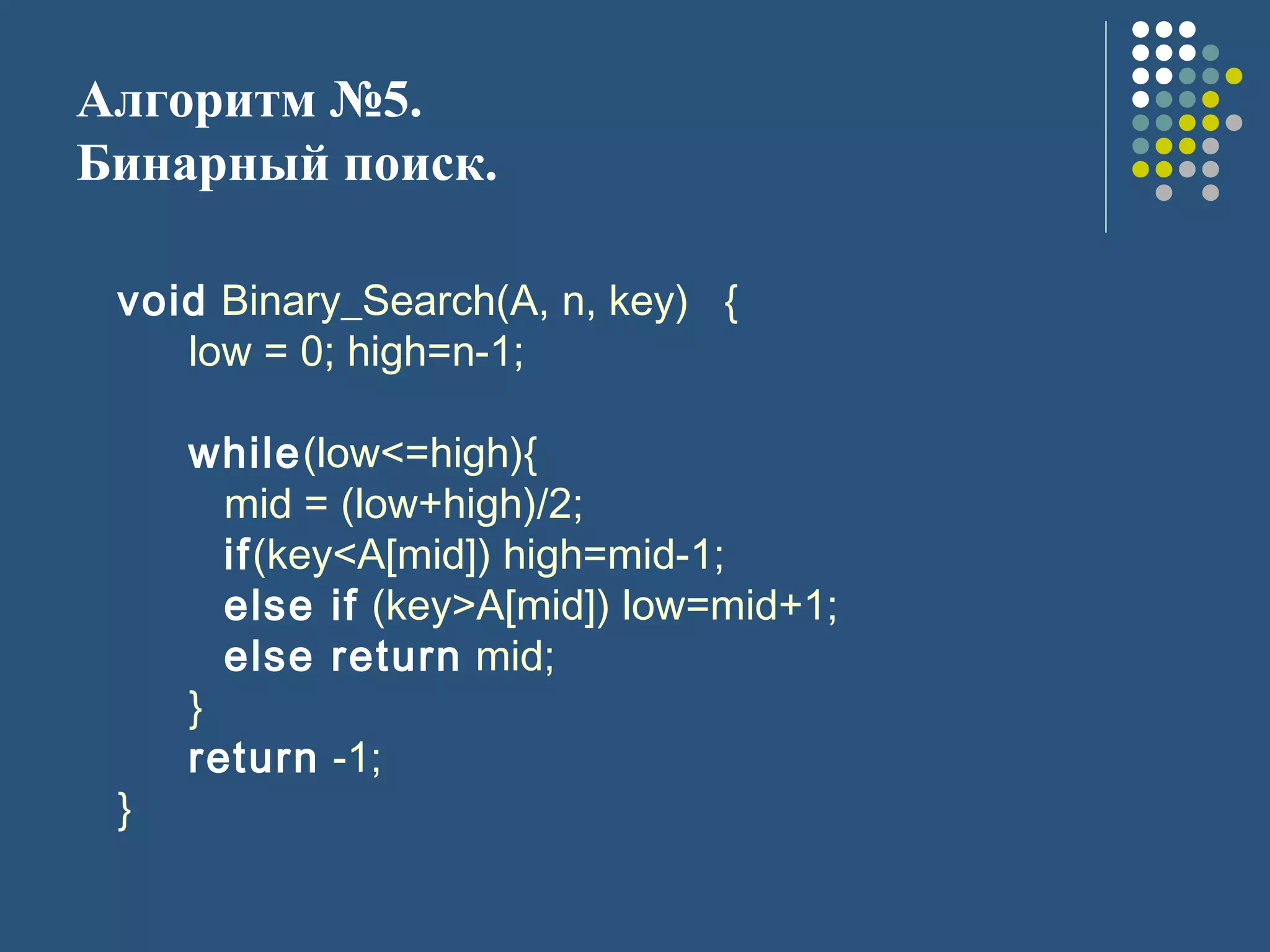 Алгоритм №5.
Бинарный поиск.
void Binary_Search(A, n, key) {
low = 0; high=n-1;
while(low<=high){
mid = (low+high)/2;
if(key<A[mid]) high=mid-1;
else if (key>A[mid]) low=mid+1;
else return mid;
}
return -1;
}
 
