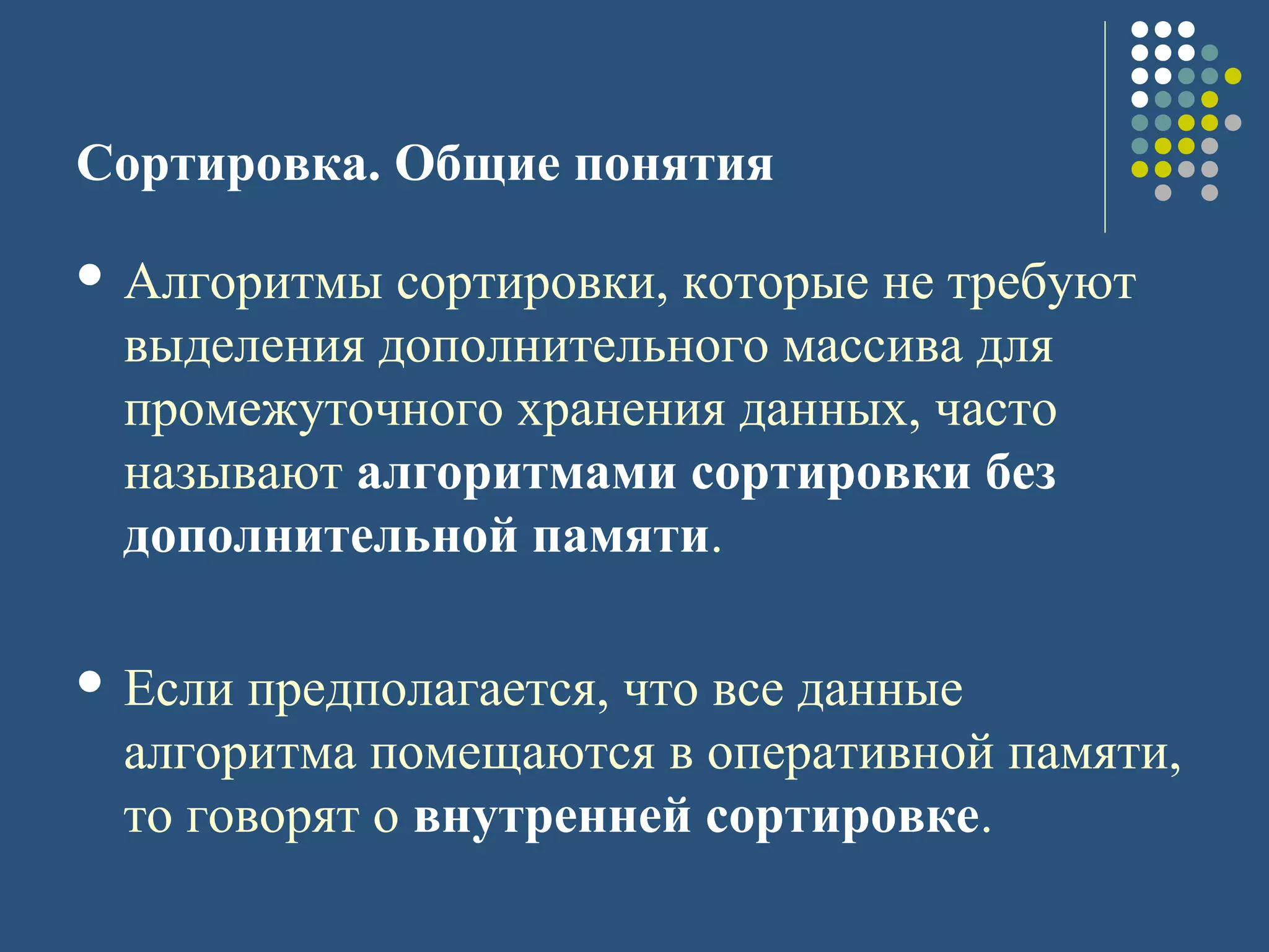 Сортировка. Общие понятия
 Алгоритмы сортировки, которые не требуют
выделения дополнительного массива для
промежуточного хранения данных, часто
называют алгоритмами сортировки без
дополнительной памяти.
 Если предполагается, что все данные
алгоритма помещаются в оперативной памяти,
то говорят о внутренней сортировке.
 