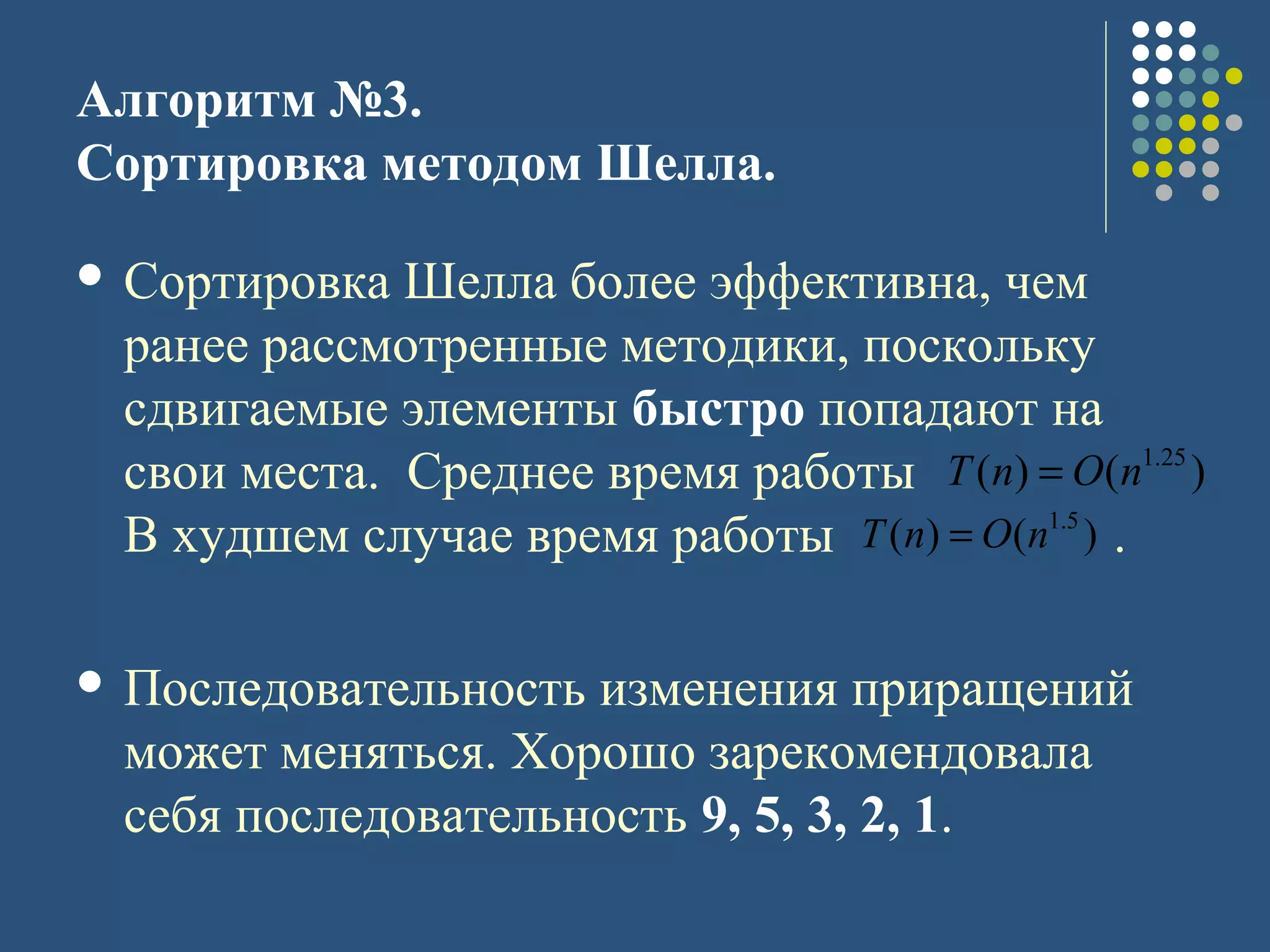 Алгоритм №3.
Сортировка методом Шелла.
 Сортировка Шелла более эффективна, чем
ранее рассмотренные методики, поскольку
сдвигаемые элементы быстро попадают на
свои места. Среднее время работы
В худшем случае время работы .
 Последовательность изменения приращений
может меняться. Хорошо зарекомендовала
себя последовательность 9, 5, 3, 2, 1.
)()( 25.1
nOnT =
)()( 5.1
nOnT =
 