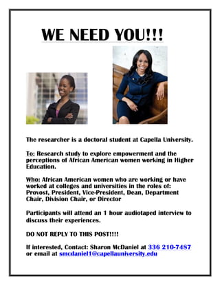 WE NEED YOU!!!
	
  	
  	
  	
  	
  	
  	
  	
  	
  	
  	
  	
  	
  	
  	
  	
  	
  	
  	
  	
  	
  	
  	
  	
  	
  	
  	
  	
   	
  
	
  
	
  
The researcher is a doctoral student at Capella University.
To: Research study to explore empowerment and the
perceptions of African American women working in Higher
Education.
Who: African American women who are working or have
worked at colleges and universities in the roles of:
Provost, President, Vice-President, Dean, Department
Chair, Division Chair, or Director
Participants will attend an 1 hour audiotaped interview to
discuss their experiences.
DO NOT REPLY TO THIS POST!!!!
If interested, Contact: Sharon McDaniel at 336 210-7487
or email at smcdaniel1@capellauniversity.edu
 
