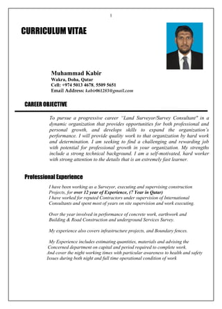 1
Muhammad Kabir
Wakra, Doha, Qatar
Cell: +974 5013 4678, 5509 5651
Email Address: kabir061283@gmail.com
CAREER OBJECTIVE
To pursue a progressive career “Land Surveyor/Survey Consultant" in a
dynamic organization that provides opportunities for both professional and
personal growth, and develops skills to expand the organization’s
performance. I will provide quality work to that organization by hard work
and determination. I am seeking to find a challenging and rewarding job
with potential for professional growth in your organization. My strengths
include a strong technical background. I am a self-motivated, hard worker
with strong attention to the details that is an extremely fast learner.
Professional Experience
I have been working as a Surveyor, executing and supervising construction
Projects, for over 12 year of Experience, (7 Year in Qatar)
I have worked for reputed Contractors under supervision of International
Consultants and spent most of years on site supervision and work executing.
Over the year involved in performance of concrete work, earthwork and
Building & Road Construction and underground Services Survey.
My experience also covers infrastructure projects, and Boundary fences.
My Experience includes estimating quantities, materials and advising the
Concerned department on capital and period required to complete work.
And cover the night working times with particular awareness to health and safety
Issues during both night and full time operational condition of work
CURRICULUM VITAE
 