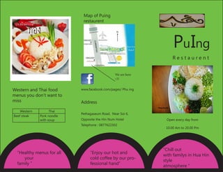 PuIng
R e s t a u r e n t
Open every day from
10.00 Am to 20.00 Pm
Address
Pethagaseum Road, Near Soi 6,
Opposite the Hin Num Hotel
Telephone : 0877622302
www.facebook.com/pages/ Phu ing
“Chill out
with familys in Hua Hin
style
atmosphere “
“Healthy menus for all	
your
family “
“Enjoy our hot and
cold coffee by our pro-
fessional hand”
Map of Puing
restaurent
We are here
::))
Western and Thai food
menus you don’t want to
miss
Western Thai
Beef steak Pork noodle
with soup
 