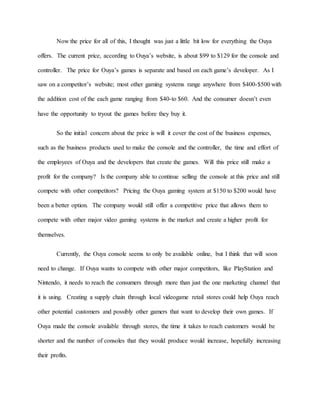 Now the price for all of this, I thought was just a little bit low for everything the Ouya
offers. The current price, according to Ouya’s website, is about $99 to $129 for the console and
controller. The price for Ouya’s games is separate and based on each game’s developer. As I
saw on a competitor’s website; most other gaming systems range anywhere from $400-$500 with
the addition cost of the each game ranging from $40-to $60. And the consumer doesn’t even
have the opportunity to tryout the games before they buy it.
So the initial concern about the price is will it cover the cost of the business expenses,
such as the business products used to make the console and the controller, the time and effort of
the employees of Ouya and the developers that create the games. Will this price still make a
profit for the company? Is the company able to continue selling the console at this price and still
compete with other competitors? Pricing the Ouya gaming system at $150 to $200 would have
been a better option. The company would still offer a competitive price that allows them to
compete with other major video gaming systems in the market and create a higher profit for
themselves.
Currently, the Ouya console seems to only be available online, but I think that will soon
need to change. If Ouya wants to compete with other major competitors, like PlayStation and
Nintendo, it needs to reach the consumers through more than just the one marketing channel that
it is using. Creating a supply chain through local videogame retail stores could help Ouya reach
other potential customers and possibly other gamers that want to develop their own games. If
Ouya made the console available through stores, the time it takes to reach customers would be
shorter and the number of consoles that they would produce would increase, hopefully increasing
their profits.
 