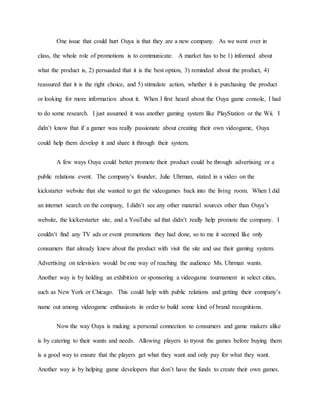 One issue that could hurt Ouya is that they are a new company. As we went over in
class, the whole role of promotions is to communicate. A market has to be 1) informed about
what the product is, 2) persuaded that it is the best option, 3) reminded about the product, 4)
reassured that it is the right choice, and 5) stimulate action, whether it is purchasing the product
or looking for more information about it. When I first heard about the Ouya game console, I had
to do some research. I just assumed it was another gaming system like PlayStation or the Wii. I
didn’t know that if a gamer was really passionate about creating their own videogame, Ouya
could help them develop it and share it through their system.
A few ways Ouya could better promote their product could be through advertising or a
public relations event. The company’s founder, Julie Uhrman, stated in a video on the
kickstarter website that she wanted to get the videogames back into the living room. When I did
an internet search on the company, I didn’t see any other material sources other than Ouya’s
website, the kickerstarter site, and a YouTube ad that didn’t really help promote the company. I
couldn’t find any TV ads or event promotions they had done, so to me it seemed like only
consumers that already knew about the product with visit the site and use their gaming system.
Advertising on television would be one way of reaching the audience Ms. Uhrman wants.
Another way is by holding an exhibition or sponsoring a videogame tournament in select cities,
such as New York or Chicago. This could help with public relations and getting their company’s
name out among videogame enthusiasts in order to build some kind of brand recognitions.
Now the way Ouya is making a personal connection to consumers and game makers alike
is by catering to their wants and needs. Allowing players to tryout the games before buying them
is a good way to ensure that the players get what they want and only pay for what they want.
Another way is by helping game developers that don’t have the funds to create their own games.
 