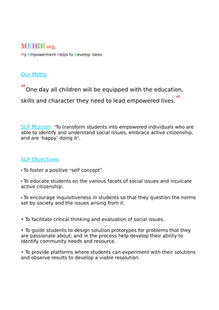 MEHDI org.                                                                                            
My Empowerment Helps to Develop Ideas.
Our Motto
“One day all children will be equipped with the education,
skills and character they need to lead empowered lives.”
SLP Mission “To transform students into empowered individuals who are
able to identify and understand social issues, embrace active citizenship,
and are ‘happy’ doing it”.
SLP Objectives
• To foster a positive “self concept”.
• To educate students on the various facets of social issues and inculcate
active citizenship.
• To encourage inquisitiveness in students so that they question the norms
set by society and the issues arising from it.
• To facilitate critical thinking and evaluation of social issues.
• To guide students to design solution prototypes for problems that they
are passionate about; and in the process help develop their ability to
identify community needs and resource.
• To provide platforms where students can experiment with their solutions
and observe results to develop a viable resolution.
 