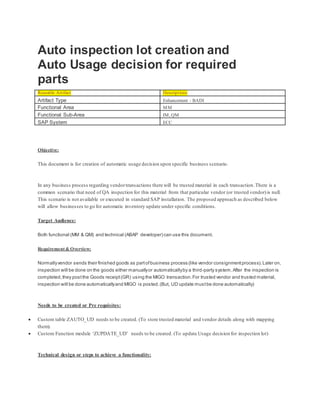 Auto inspection lot creation and
Auto Usage decision for required
parts
Reusable Artifact Descriptions
Artifact Type Enhancement - BADI
Functional Area MM
Functional Sub-Area IM, QM
SAP System ECC
Objective:
This document is for creation of automatic usage decision upon specific business scenario.
In any business process regarding vendortransactions there will be trusted material in each transaction.There is a
common scenario that need of QA inspection for this material from that particular vendor (or trusted vendor)is null.
This scenario is not available or executed in standard SAP installation. The proposed approach as described below
will allow businesses to go for automatic inventory update under specific conditions.
Target Audience:
Both functional (MM & QM) and technical (ABAP developer) can use this document.
Requirement & Overview:
Normallyvendor sends their finished goods as partofbusiness process (like vendor consignmentprocess).Later on,
inspection will be done on the goods either manuallyor automaticallyby a third-party system.After the inspection is
completed,they postthe Goods receipt(GR) using the MIGO transaction.For trusted vendor and trusted material,
inspection will be done automaticallyand MIGO is posted.(But, UD update mustbe done automatically)
Needs to be created or Pre requisites:
 Custom table ZAUTO_UD needs to be created. (To store trusted material and vendor details along with mapping
them).
 Custom Function module ‘ZUPDATE_UD’ needs to be created. (To update Usage decision for inspection lot)
Technical design or steps to achieve a functionality:
 