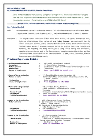 EMPLOYMENT DETAILSEMPLOYMENT DETAILS
CETHAR CONSTRUCTION LIMITED, Tiruchy, Tamil Nadu
(One of the oldest Boiler Manufacturing Company in India producing Thermal Power Plant Boiler up to
600 MW. EPC projects of thermal Power Plants starting from 10MW to 600 MW are executed by Cethar
Constructions Limited. The annual turnover of CCL is Rs.2500 Crores)
March-2010- Till Date with Cethar Constructions Limited. As Project Engineer-
Key Projects Handled:
Client : 1.M/s.MEENAKSHI ENERGY LTD-2x350MW ANDHRA, 2.M/s.MEGHMANI FINCHEM LTD-1X20 MW GUJARAT
3. M/s.GARDEN SILK MILLS LTD-1X21MW GUJARAT, 4.M/s.MAHI CEMENTS LTD-1x20MW, RAJASTHAN
Description : The project is about construction of Main Power House Building, CW system, Pump House, Road,
Drain, and offsite buildings. Where my key roll as a Project Engineer was meeting with client for
vairious construction activities, getting clearance from the client, making detials of work schedule,
Progress tracking as per L3 schedule, preparing day to day progress report, site Execution and
monitoring, MIS Reporting, and doing planning job by using various plannig tools and technic,
reviewing drawings, allotting work to The Sub Contractor, preparing running bills of client and Sub
Contractors in ERP, Coordination with the other department i.e. (P&M, Survey Department, Material
Department (store), QA/QC Department).
Previous Experience Details
1. Name of the organization : SM/S Tower Vision India Ltd, Chennai,
Consultant : M/s Swami Nathan Associates
Nature of work : Construction of mobile tower foundation and erecting tower work
Designation : Civil engineer
Period of employment : From march 2009 to march 2010
2.Name of the organization : M/s Consolidated Construction Consortium Ltd
Nature of work : Construction of Tata communication data center, Ambathur O.T,
Chennai,Tamilnadu.
Designation : Senior engineer
Period of employment : From Sept 2008 to Mar 2009
3.Name of the Organization : N.S.K. Builders, Tiruchy, Tamilnadu.
Site Location : Cethar Vessels Ltd., Viralimalai Unit-7, Tiruchy,
Tamilnadu.
Nature of work : Construction of fabrication yard,Adm building,road and canteen building
Designation : Senior Site Engineer
Period of employment : From April 2005 to Sep 2008.
4.Name of the Organization : KRC Infrastructures, Tirupur, Tamilnadu.
Nature of work : 1) Construction of Sri Kalishwari Arts and
Science, College, Sivakasi.
2) Construction of Soundambika Clothing
& Co. Rayapuram, Tirupur
Designation : Site Engineer – Civil.
Period of employment : From Feb2002 to March2005
5.Name of the Organization : M/s. Instrumentation Enterprises,
Chennai – 29. Tamilnadu.
Natur of work : Construction of Primary and Secondary Crusher House at Ennore
Thermal power station, Chennai, Tamilnadu.
Designation : Site Engineer – Civil.
Period of employment : From Jan 1999 to Feb 2002
 