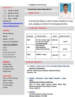 CURRICULUM VITAE
To do the best things in order to achieve excellence in every
work ,adapting any kind of work through perfection.
ACADEMIC PROFILE :
COURSE INSTITUTION YEAR PERCENTAGE
SSLC Sir Siva Swami Ayyar
Hr. Sec. Sec. School,
Thirukkattuppalli.
2003-04
59.2%
HSC
SirSivaSwami
Balavidhyalaya
Matric.Hr.Sec.School,
2005-06
53.4%
DCSE PABCET –Trichy 2008-2012 62%
 ADMIN ASSISTANT CUM SUPERVISOR (2006-08)
PERSONAL DETAILS: GOSEND ENTERPRISES,
SP:146, I Main Road, Ambattur Industrial Estate,
Chennai – 58
 ADMIN ASSISTANT CUM PROOF READER ( 2008-
2009)
SEEKERS EDUCATIONAL SERVICES,
35/1, IV floor, Baba Towers, Sastry Road, Opp.
Mahatma Gandhi School Road, Tennur,
Trichy -620 017.
 OWNER
The Sky Solutions (E Seva Centre),
Railady, Budalur -613 602
CONTACT:
+ 91 – 96 88 5 5 24 47
+ 91 – 96 88 55 24 46
+ 91 – 90 47 72 2445
+ 91- 04362 288938
E-MAIL ID :
skybrowsingcentre@gmail.com
hareesh_d@outlook.com
ADDRESS :
The Sky Solutions,
Railady ,
Budalur – 613 602
THANJAVUR DISTRICT
AREA OF INTEREST :
PRESS
MEDIA
PUBLIC RELATIONS
SOCIAL WELFARE
ADMININISTRATION
HOBBIES :
Surfing Online
Roaming in Bike
Listening to Music
Singing Songs
STRENGTHS
Sincere & Hard Working
Quick Learning
Decision Making
Group Working
Flexible
Harish Ram Deen Moorthy D
OBJECTIVE :
SERVICE PROFILE:
 