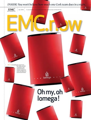 EMC.now
Q4 2008 A quarterly magazine for EMC employees worldwide
Ohmy,oh
Iomega!
EMC IS extending its reach into
the high-growth
consumer and
small business
market segments
with the help of a
renowned brand.
INSIDE:You won’t believe how much one Cork team does in a night.
 
