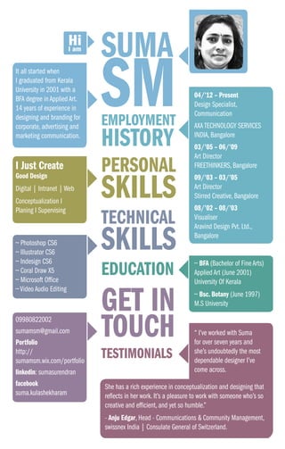 SUMA
SM
TECHNICAL
SKILLS
EDUCATION
GET IN
TOUCH
TESTIMONIALS
PERSONAL
SKILLS
EMPLOYMENT
HISTORY
I Just Create
Good Design
Digital | Intranet | Web
Conceptualization I
Planing I Supervising
~ Photoshop CS6
~ Illustrator CS6
~ Indesign CS6
~ Coral Draw X5
~ Microsoft Office
~ Video Audio Editing
09980822002
sumamsm@gmail.com	
Portfolio
http://
sumamsm.wix.com/portfolio	
linkedin: sumasurendran
facebook
suma.kulashekharam
~ BFA (Bachelor of Fine Arts)
Applied Art (June 2001)
University Of Kerala
~ Bsc. Botany (June 1997)
M.S University
It all started when
I graduated from Kerala
University in 2001 with a
BFA degree in Applied Art.
14 years of experience in
designing and branding for
corporate, advertising and
marketing communication.
04/’12 – Present	
Design Specialist,
Communication
AXA TECHNOLOGY SERVICES
INDIA, Bangalore
03/’05 – 06/’09	
Art Director
FREETHINKERS, Bangalore
09/’03 – 03/’05	
Art Director
Stirred Creative, Bangalore
08/’02 – 08/’03	
Visualiser
Aravind Design Pvt. Ltd.,
Bangalore
“ I’ve worked with Suma
for over seven years and
she’s undoubtedly the most
dependable designer I’ve
come across.
She has a rich experience in conceptualization and designing that
reflects in her work. It’s a pleasure to work with someone who’s so
creative and efficient, and yet so humble.”
- Anju Edgar, Head - Communications & Community Management,
swissnex India | Consulate General of Switzerland.
 