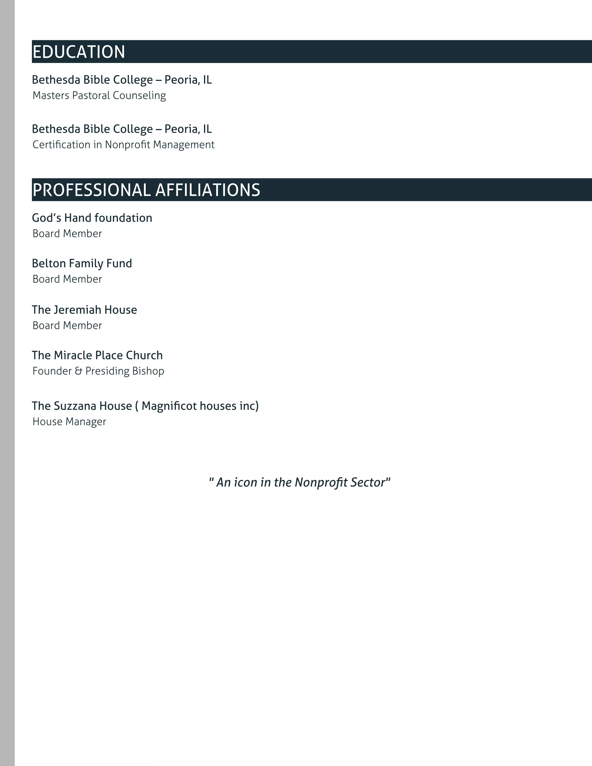 Masters Pastoral Counseling
Bethesda Bible College – Peoria, IL
Certiﬁcation in Nonproﬁt Management
Bethesda Bible College – Peoria, IL
EDUCATION
Board Member
God’s Hand foundation
Board Member
Belton Family Fund
Board Member
The Jeremiah House
Founder & Presiding Bishop
The Miracle Place Church
House Manager
The Suzzana House ( Magniﬁcot houses inc)
PROFESSIONAL AFFILIATIONS
" An icon in the Nonproﬁt Sector"
 