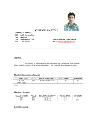 CURRICULUM VITAE
MIRTUNJAY PANDEY
Add : Vill- Charangahiya
Post : Tulsipur
Dist : Balrampur-271208 Contact Number: +918923444591
State : Uttar Pradesh Email: mritunjay8p@gmail.com
Objective:
Looking for an organization, where innovation and excellence is the way of life,
where my full potential will be explored and where I will get ample scope for development.
Education: Professional & Technical
EXAMINATION YEAR BOARD/UNIVERSITY PERCENTAGE DIVISION
B. Tech.
(Agri. Engg.)
2014 U.P.T.U.LUCKNOW 70 1st
Education: Academic
EXAMINATION YEAR BOARD/UNIVERSITY PERCENTAGE DIVISION
12th
2010 U.P. Board 69.8 Ist
10th
2008 U.P. Board 43.0 IIInd
Industrial Training:-
 