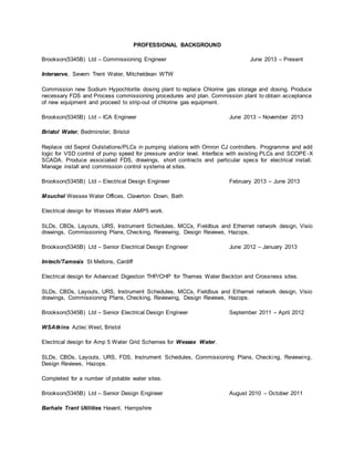 PROFESSIONAL BACKGROUND
Brookson(5345B) Ltd – Commissioning Engineer June 2013 – Present
Interserve, Severn Trent Water, Mitcheldean WTW
Commission new Sodium Hypochlorite dosing plant to replace Chlorine gas storage and dosing. Produce
necessary FDS and Process commissioning procedures and plan. Commission plant to obtain acceptance
of new equipment and proceed to strip-out of chlorine gas equipment.
Brookson(5345B) Ltd – ICA Engineer June 2013 – November 2013
Bristol Water, Bedminster, Bristol
Replace old Seprol Outstations/PLCs in pumping stations with Omron CJ controllers. Programme and add
logic for VSD control of pump speed for pressure and/or level. Interface with existing PLCs and SCOPE-X
SCADA. Produce associated FDS, drawings, short contracts and particular specs for electrical install.
Manage install and commission control systems at sites.
Brookson(5345B) Ltd – Electrical Design Engineer February 2013 – June 2013
Mouchel Wessex Water Offices, Claverton Down, Bath
Electrical design for Wessex Water AMP5 work.
SLDs, CBDs, Layouts, URS, Instrument Schedules, MCCs, Fieldbus and Ethernet network design, Visio
drawings, Commissioning Plans, Checking, Reviewing, Design Reviews, Hazops.
Brookson(5345B) Ltd – Senior Electrical Design Engineer June 2012 – January 2013
Imtech/Tamesis St Mellons, Cardiff
Electrical design for Advanced Digestion THP/CHP for Thames Water Beckton and Crossness sites.
SLDs, CBDs, Layouts, URS, Instrument Schedules, MCCs, Fieldbus and Ethernet network design, Visio
drawings, Commissioning Plans, Checking, Reviewing, Design Reviews, Hazops.
Brookson(5345B) Ltd – Senior Electrical Design Engineer September 2011 – April 2012
WSAtkins Aztec West, Bristol
Electrical design for Amp 5 Water Grid Schemes for Wessex Water.
SLDs, CBDs, Layouts, URS, FDS, Instrument Schedules, Commissioning Plans, Checking, Reviewing,
Design Reviews, Hazops.
Completed for a number of potable water sites.
Brookson(5345B) Ltd – Senior Design Engineer August 2010 – October 2011
Barhale Trant Utilities Havant, Hampshire
 