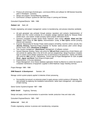  Produce all control logic (ControlLogix); commission MCCs and software for GM General Assembly
plant in Shreveport, Louisiana.
 Design and program Human/Machine interfaces.
 Commission conveyor systems for GM Paint shops in Lansing and Oshawa.
Consultant Engineer/Director 1989 - 1999
Redtack Ltd Bath, UK
Provide engineering and project management service to manufacturing and process industries worldwide.
 All work generated was achieved through previous reputation and contacts. Implementation of
SCADA and PLC control schemes for a complete sewage treatment facility for Wessex Water
(Solids dryer), plus several smaller pumping station projects (Mitsubishi PLCs).
 Contracts completed included Waste Water Treatment plant control (Wessex Water and Dwr
Cymru); Sand Filters for Dwr Cymru; Instrumentation survey at Dwr Cymru remote pumping
stations and reservoirs.
 Engineer Responsible for Nuclear Power station projects (re-fuelling machine control, security, fire)
(Nuclear Electric); Electrical Project Engineer for Nuclear waste process plant control design
(Fisher Provox DCS) (Humphries & Glasgow).
 Train System management (MetroCamel); Management of software contract.
 General Materials handling; Robot cell control for GM and Ford; programming of both Robots and
cell controls for welding lines in the UK & US; sub-tool programming; design & produce complete
logic to control a Ford radiator production line, & commission to full production; Tooling and Robot
cell control for GM in the UK + Netherlands; Control logic & Project Management for work at Land
Rover, Jaguar and Rover Paint Shops & Engine plant.
 Implementation of Access databases
 Project Management of an Oracle database application fronted by Maximo to control the routine &
scheduled maintenance of equipment supplied to BAA Heathrow Cargo Handling terminal.
Project Manager 1988 - 1988
RHM Research & Development Swindon, UK
Manage control system projects applied to bakeries & food processing.
 Successfully turn-around an extensive project to apply process control systems in 29 bakeries. This
was achieved by replacing the installation subcontractor, better team management, and instigation
of team training.
Senior Control Systems Engineer 1987 - 1988
KUKA GmbH Augsburg, Germany
Design and apply control instrumentation to automotive transfer production lines and robot cells.
Consultant Engineer/Director 1985 - 1987
Artiron Ltd Bath, UK
Provide engineering services to process and manufacturing companies.
 