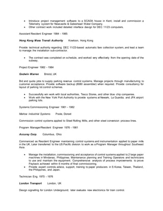  Introduce project management software to a SCADA house in Kent; install and commission a
Telemetry system for Newcastle & Gateshead Water Company.
 Other contract work included detailed interface design for DEC 11/23 computers.
Assistant Resident Engineer 1984 - 1985
Hong Kong Mass Transit Authority Kowloon, Hong Kong
Provide technical authority regarding DEC 11/23-based automatic fare collection system, and lead a team
to manage the installation sub-contractor.
 The contract was completed on schedule, and worked very effectively from the opening date of the
subway.
Project Engineer 1982 - 1984
Godwin Warren Bristol, UK
Bid and quote jobs to supply parking revenue control systems. Manage projects through manufacturing to
customer acceptance. Provide software backup (8080 assembler) when required. Provide consultancy for
layout of parking lot control schemes.
 Successfully win work with local authorities, Tesco Stores, and other blue chip companies.
 Work with the New York Port Authority to provide systems at Newark, La Guardia, and JFK airport
parking lots.
Systems Commissioning Engineer 1981 - 1982
Marlow Industrial Systems Poole, Dorset
Commission control systems applied to Steel Rolling Mills, and other steel conversion process lines.
Program Manager/Resident Engineer 1976 - 1981
Accuray Corp. Columbus, Ohio
Commenced as Resident Engineer maintaining control systems and instrumentation applied to paper mills
in the UK. Later transferred to the US Pacific division to work as a Program Manager throughout Southeast
Asia.
 Manage the installation, commissioning and acceptance of control systems applied to 2 large paper
machines in Mindanao, Philippines. Maintenance planning and Training Operators and technicians
to use and maintain the equipment. Comprehensive analysis of process improvements to prove
Payback achieved within 6 months of final commissioning.
 Provide expert controls advice, support, training to paper producers in S Korea, Taiwan, Thailand,
the Philippines, and Japan.
Technician Eng. 1975 - 1976
London Transport London, UK
Design signalling for London Underground; later evaluate new electronics for train control.
 