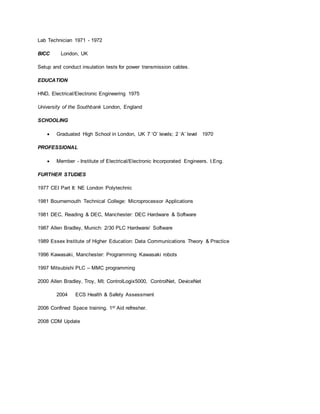 Lab Technician 1971 - 1972
BICC London, UK
Setup and conduct insulation tests for power transmission cables.
EDUCATION
HND, Electrical/Electronic Engineering 1975
University of the Southbank London, England
SCHOOLING
 Graduated High School in London, UK 7 ‘O’ levels; 2 ‘A’ level 1970
PROFESSIONAL
 Member - Institute of Electrical/Electronic Incorporated Engineers. I.Eng.
FURTHER STUDIES
1977 CEI Part II: NE London Polytechnic
1981 Bournemouth Technical College: Microprocessor Applications
1981 DEC, Reading & DEC, Manchester: DEC Hardware & Software
1987 Allen Bradley, Munich: 2/30 PLC Hardware/ Software
1989 Essex Institute of Higher Education: Data Communications Theory & Practice
1996 Kawasaki, Manchester: Programming Kawasaki robots
1997 Mitsubishi PLC – MMC programming
2000 Allen Bradley, Troy, MI; ControlLogix5000, ControlNet, DeviceNet
2004 ECS Health & Safety Assessment
2006 Confined Space training. 1st Aid refresher.
2008 CDM Update
 