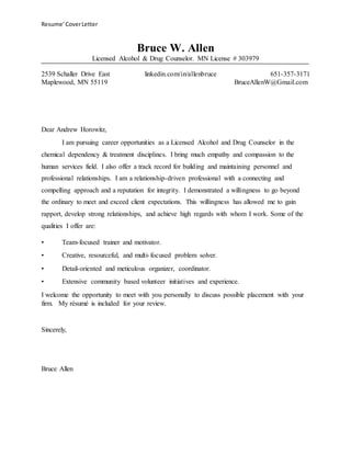 Resume’CoverLetter
Bruce W. Allen
Licensed Alcohol & Drug Counselor. MN License # 303979
2539 Schaller Drive East linkedin.com/in/allenbruce 651-357-3171
Maplewood, MN 55119 BruceAllenW@Gmail.com
Dear…,
I am pursuing career opportunities as a Licensed Alcohol and Drug Counselor in the
chemical dependency & treatment disciplines. I bring much empathy and compassion to the
human services field. I also offer a track record for building and maintaining personnel and
professional relationships. I am a relationship-driven professional with a connecting and
compelling approach and a reputation for integrity. I demonstrated a willingness to go beyond
the ordinary to meet and exceed client expectations. This willingness has allowed me to gain
rapport, develop strong relationships, and achieve high regards with whom I work. Some of the
qualities I offer are:
• Team-focused trainer and motivator.
• Creative, resourceful, and multi-focused problem solver.
• Detail-oriented and meticulous organizer, coordinator.
• Extensive community based volunteer initiatives and experience.
I welcome the opportunity to meet with you personally to discuss possible placement with your
firm. My résumé is included for your review.
Sincerely,
Bruce Allen
 
