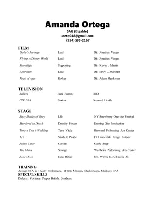 Amanda Ortega
SAG (Eligable)
aorte048@gmail.com
(954) 593-2167
FILM
Gaby’s Revenge Lead Dir. Jonathan Vargas
Flying to Disney World Lead Dir. Jonathan Vargas
Streetlight Supporting Dir. Kevin L Martin
Aphrodite Lead Dir. Elroy J. Martinez
Rock of Ages Rocker Dir. Adam Shankman
TELEVISION
STAGE
TRAINING
Acting: BFA in Theatre Performance (FIU); Meisner, Shakespeare, Chekhov, IPA
SPECIAL SKILLS
Dialects: Cockney: Proper British, Southern.
Ballers Bank Patron HBO
HIV PSA Student Broward Health
Sixty Shades of Grey Lilly NY Strawberry One-Act Festival
Murdered to Death Dorothy Foxton Evening Star Productions
Tony n Tina’s Wedding Terry Vitale Broward Performing Arts Center
110 Sarah Jo Pender Ft. Lauderdale Fringe Festival
Julius Cesar Cassius Gable Stage
The Maids Solange Wertheim Performing Arts Center
June Moon Edna Baker Dir. Wayne E. Robinson, Jr.
 