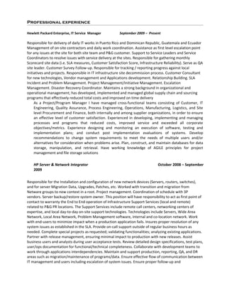 Professional experience
Hewlett Packard Enterprise, IT Service Manager September 2009 – Present
Responsible for delivery of daily IT works in Puerto Rico and Dominican Republic, Guatemala and Ecuador
Management of on-site contractors and daily work coordination. Assistance as first level escalation point
for any issues at the site for both site team and P&G customer. Support to Service Leaders and Service
Coordinators to resolve issues with service delivery at the sites. Responsible for gathering monthly
Scorecard site data (i.e. SLA measures, Customer Satisfaction Score, Infrastructure Reliability). Serve as QA
site leader. Customer Survey Follow-up. Responsible for tracking / reporting progress against local
initiatives and projects. Responsible in IT infrastructure site decommission process. Customer Consultant
for new technologies, Vendor management and Applications development. Relationship Building. SLA
Incident and Problem Management. Project Management/Initiative Management. Escalation
Management. Disaster Recovery Coordinator. Maintains a strong background in organizational and
operational management; has developed, implemented and managed global supply chain and sourcing
programs that effectively reduced total costs and improved on time delivery
As a Project/Program Manager I have managed cross-functional teams consisting of Customer, IT
Engineering, Quality Assurance, Process Engineering, Operations, Manufacturing, Logistics, and Site
level Procurement and Finance, both internally and among supplier organizations, in order to ensure
an effective level of customer satisfaction. Experienced in developing, implementing and managing
processes and programs that reduced costs, improved service and exceeded all corporate
objectives/metrics. Experience designing and monitoring an execution of software, testing and
implementation plans; and conduct post implementation evaluations of systems. Develop
recommendations to change system requirements to meet the needs of multiple users and/or
alternatives for consideration when problems arise. Plan, construct, and maintain databases for data
storage, manipulation, and retrieval. Have working knowledge of AGILE principles for project
management and file storage solutions
HP Server & Network Integrator October 2008 – September
2009
Responsible for the Installation and configuration of new network devices (Servers, routers, switches),
and for server Migration Data, Upgrades, Patches, etc. Worked with transition and migration from
Netware groups to new context in a root. Project management. Coordination of schedule with 3P
vendors. Server backup/restore system owner. This position will have responsibility to act as first point of
contact to warranty the End to End operation of Infrastructure Support Services (local and remote)
related to P&G PR locations. The Support Services include remote call centers, networking centers of
expertise, and local day-to-day on-site support technologies. Technologies include Servers, Wide Area
Network, Local Area Network, Problem Management software, internal and co-location network. Work
with end-users to minimize impact when a production application fails. Insures proper resolution of any
system issues as established in the SLA. Provide on-call support outside of regular business hours as
needed. Complete special projects as requested; validating functionalities; analyzing existing applications.
Partner with release management, ensuring minimal impact to production with new releases. Assist
business users and analysts during user acceptance tests. Review detailed design specifications, test plans,
user/ops documentation for functional/technical completeness. Collaborate with development teams to
work through applications interdependencies. Maintain and support production, reporting, QA, and DR
areas such as migration/maintenance of programs/data. Ensure effective flow of communication between
IT management and users including escalation of system issues. Ensure proper follow-up and
 