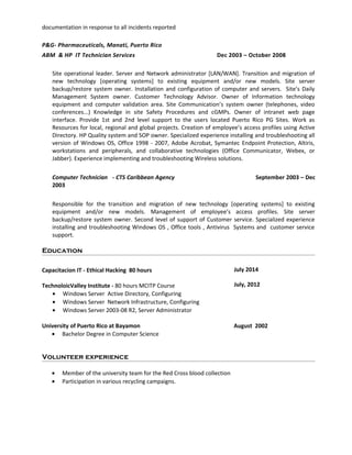 documentation in response to all incidents reported
P&G- Pharmaceuticals, Manati, Puerto Rico
ABM & HP IT Technician Services Dec 2003 – October 2008
Site operational leader. Server and Network administrator [LAN/WAN]. Transition and migration of
new technology [operating systems] to existing equipment and/or new models. Site server
backup/restore system owner. Installation and configuration of computer and servers. Site’s Daily
Management System owner. Customer Technology Advisor. Owner of Information technology
equipment and computer validation area. Site Communication’s system owner (telephones, video
conferences...) Knowledge in site Safety Procedures and cGMPs. Owner of intranet web page
interface. Provide 1st and 2nd level support to the users located Puerto Rico PG Sites. Work as
Resources for local, regional and global projects. Creation of employee’s access profiles using Active
Directory. HP Quality system and SOP owner. Specialized experience installing and troubleshooting all
version of Windows OS, Office 1998 - 2007, Adobe Acrobat, Symantec Endpoint Protection, Altiris,
workstations and peripherals, and collaborative technologies (Office Communicator, Webex, or
Jabber). Experience implementing and troubleshooting Wireless solutions.
Computer Technician - CTS Caribbean Agency September 2003 – Dec
2003
Responsible for the transition and migration of new technology [operating systems] to existing
equipment and/or new models. Management of employee’s access profiles. Site server
backup/restore system owner. Second level of support of Customer service. Specialized experience
installing and troubleshooting Windows OS , Office tools , Antivirus Systems and customer service
support.
Education
Capacitacion IT - Ethical Hacking 80 hours
TechnoloicValley Institute - 80 hours MCITP Course
July 2014
July, 2012
• Windows Server Active Directory, Configuring
• Windows Server Network Infrastructure, Configuring
• Windows Server 2003-08 R2, Server Administrator
University of Puerto Rico at Bayamon August 2002
• Bachelor Degree in Computer Science
Volunteer experience
• Member of the university team for the Red Cross blood collection
• Participation in various recycling campaigns.
 