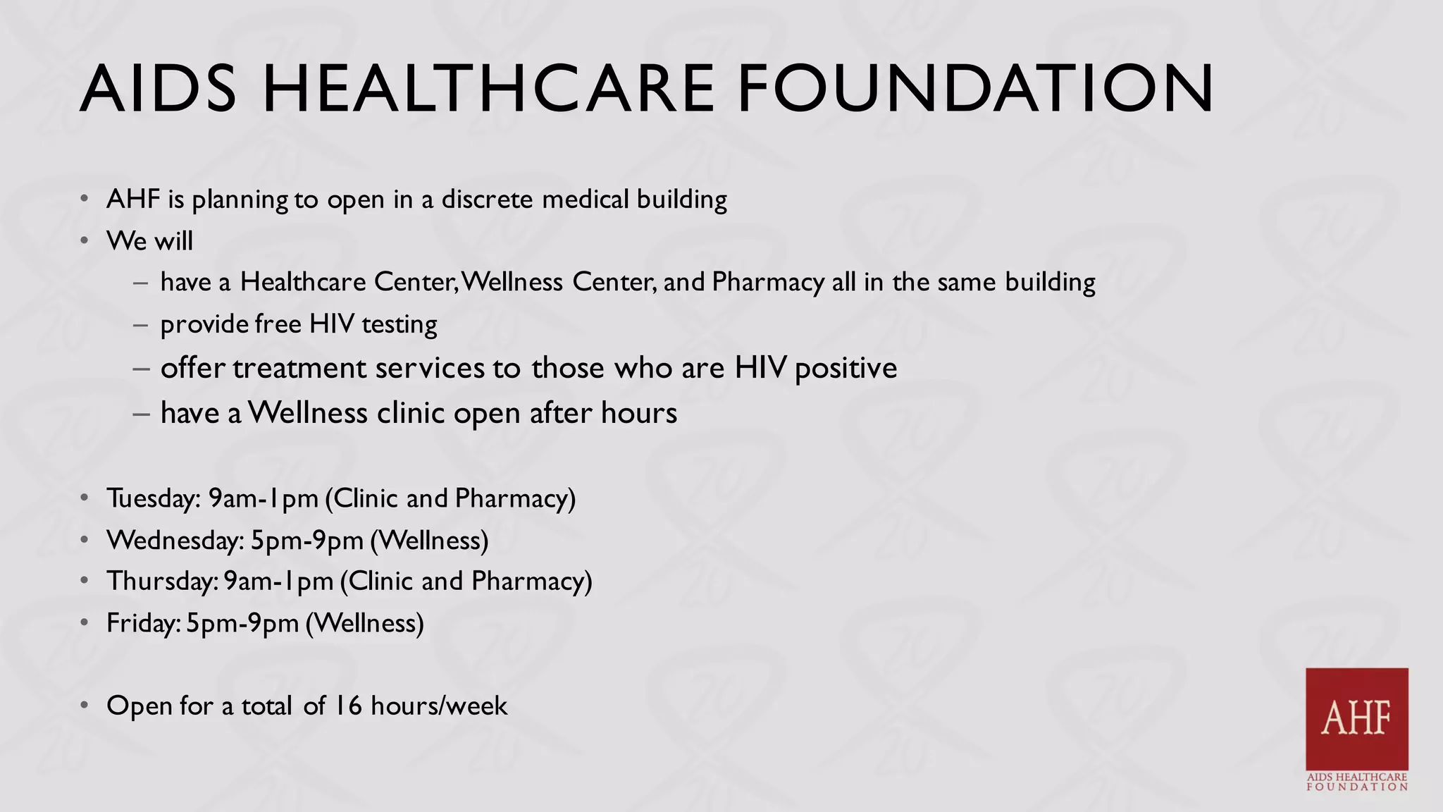 AIDS HEALTHCARE FOUNDATION
• AHF is planning to open in a discrete medical building
• We will
– have a Healthcare Center,Wellness Center, and Pharmacy all in the same building
– provide free HIV testing
– offer treatment services to those who are HIV positive
– have a Wellness clinic open after hours
• Tuesday: 9am-1pm (Clinic and Pharmacy)
• Wednesday: 5pm-9pm (Wellness)
• Thursday: 9am-1pm (Clinic and Pharmacy)
• Friday:5pm-9pm (Wellness)
• Open for a total of 16 hours/week
 