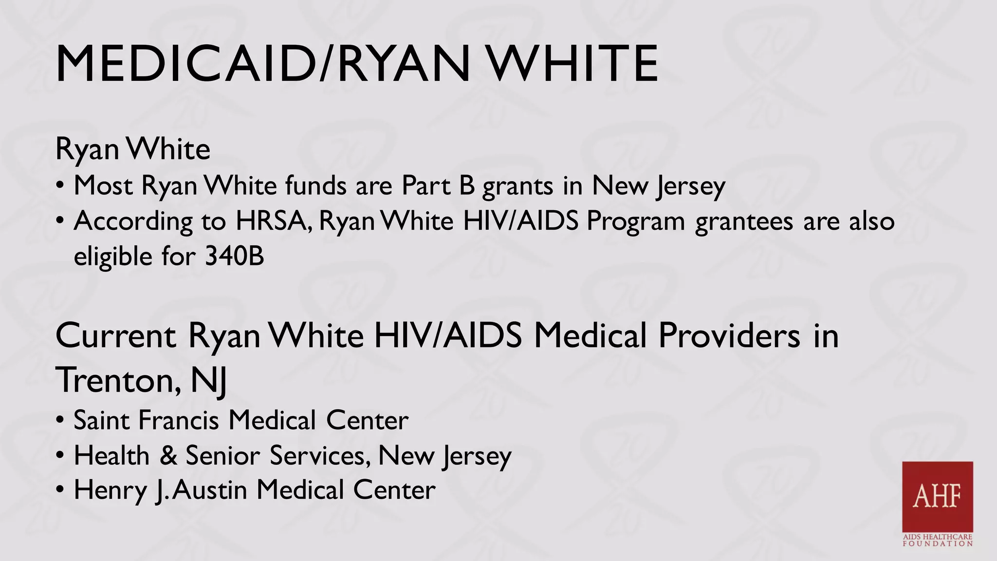 MEDICAID/RYAN WHITE
Ryan White
• Most Ryan White funds are Part B grants in New Jersey
• According to HRSA, RyanWhite HIV/AIDS Program grantees are also
eligible for 340B
Current Ryan White HIV/AIDS Medical Providers in
Trenton, NJ
• Saint Francis Medical Center
• Health & Senior Services, New Jersey
• Henry J.Austin Medical Center
 