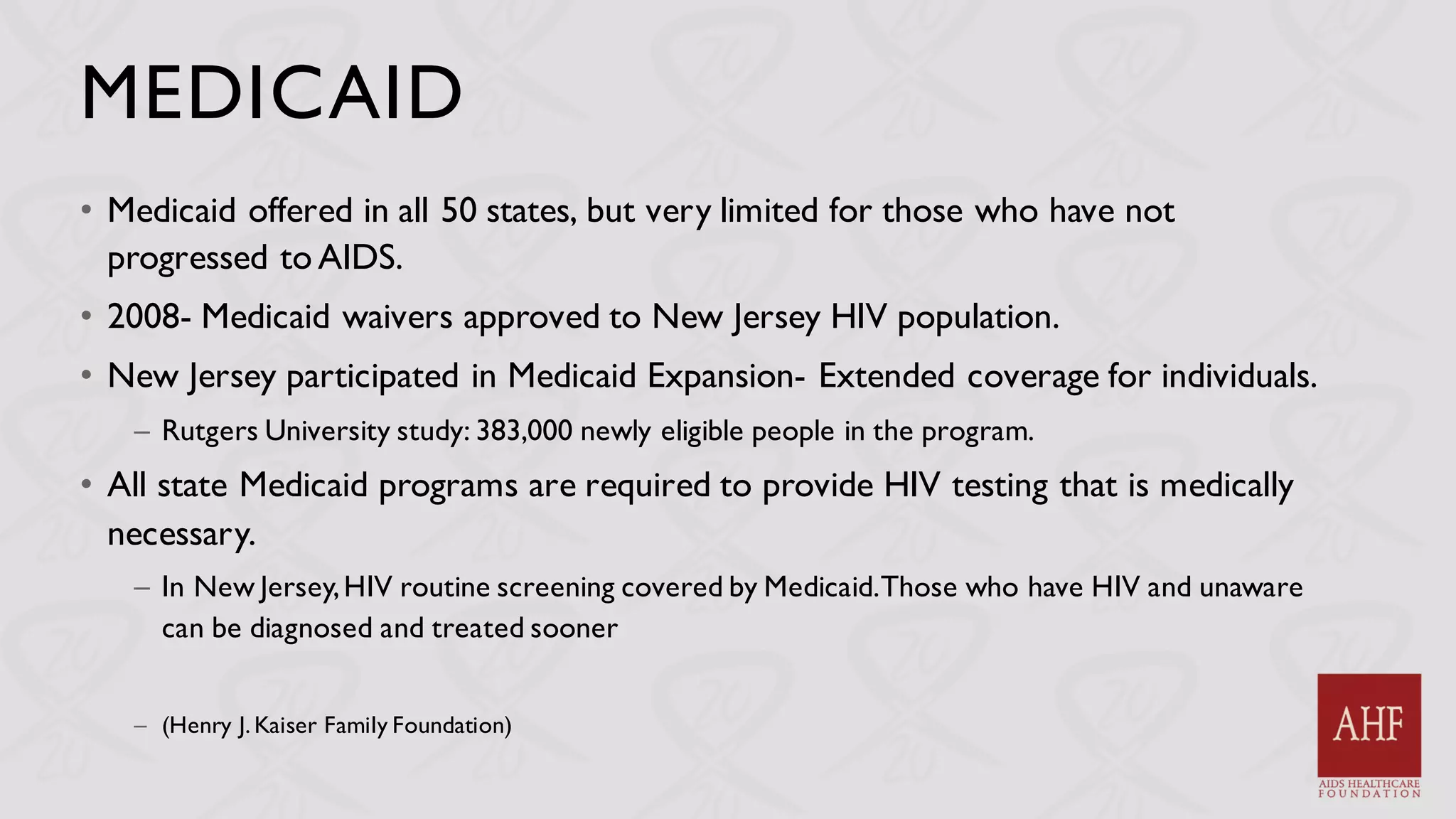 MEDICAID
• Medicaid offered in all 50 states, but very limited for those who have not
progressed to AIDS.
• 2008- Medicaid waivers approved to New Jersey HIV population.
• New Jersey participated in Medicaid Expansion- Extended coverage for individuals.
– Rutgers University study: 383,000 newly eligible people in the program.
• All state Medicaid programs are required to provide HIV testing that is medically
necessary.
– In New Jersey,HIV routine screening covered by Medicaid.Those who have HIV and unaware
can be diagnosed and treated sooner
– (Henry J. Kaiser Family Foundation)
 