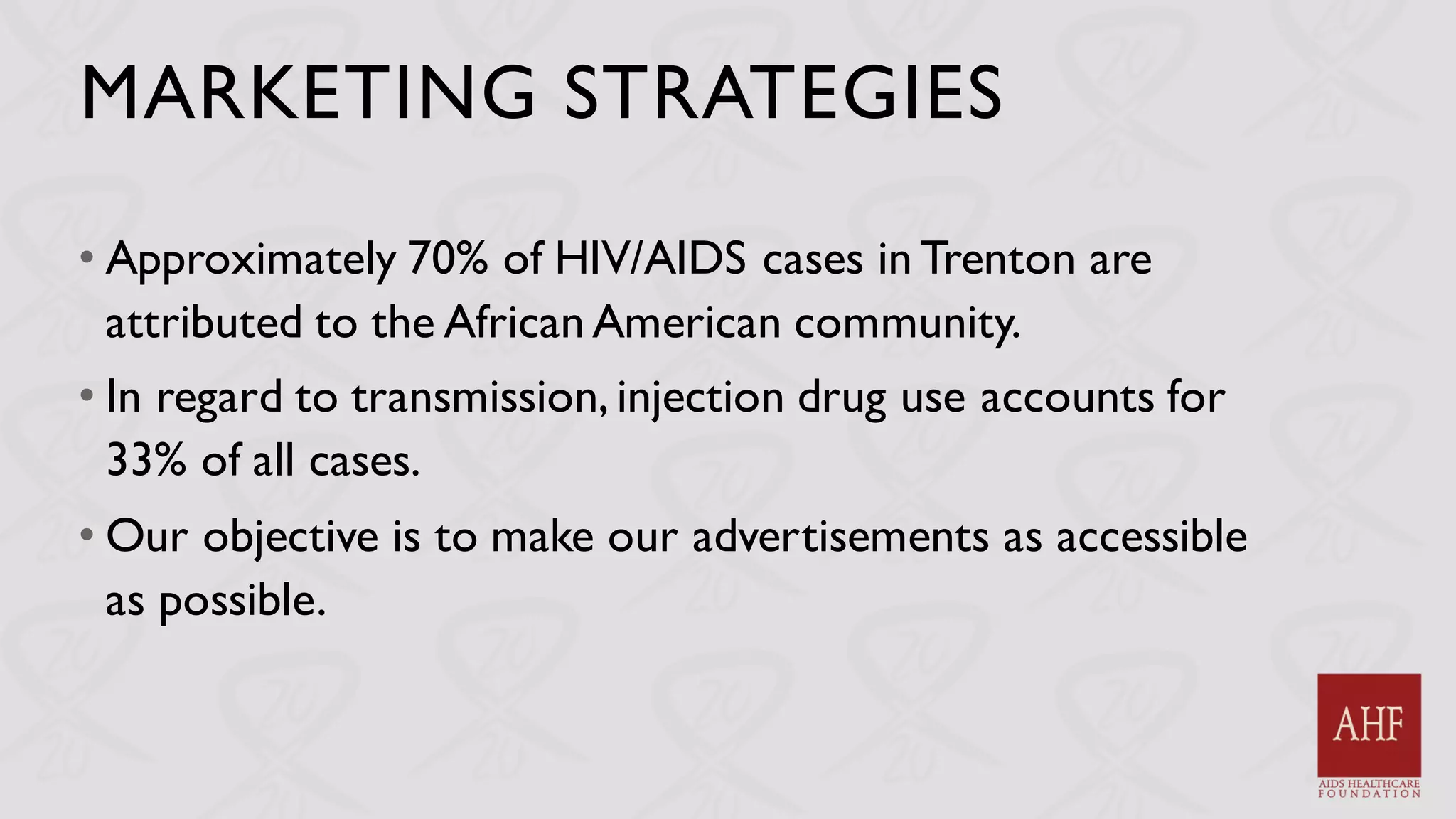 MARKETING STRATEGIES
• Approximately 70% of HIV/AIDS cases in Trenton are
attributed to the African American community.
• In regard to transmission, injection drug use accounts for
33% of all cases.
• Our objective is to make our advertisements as accessible
as possible.
 