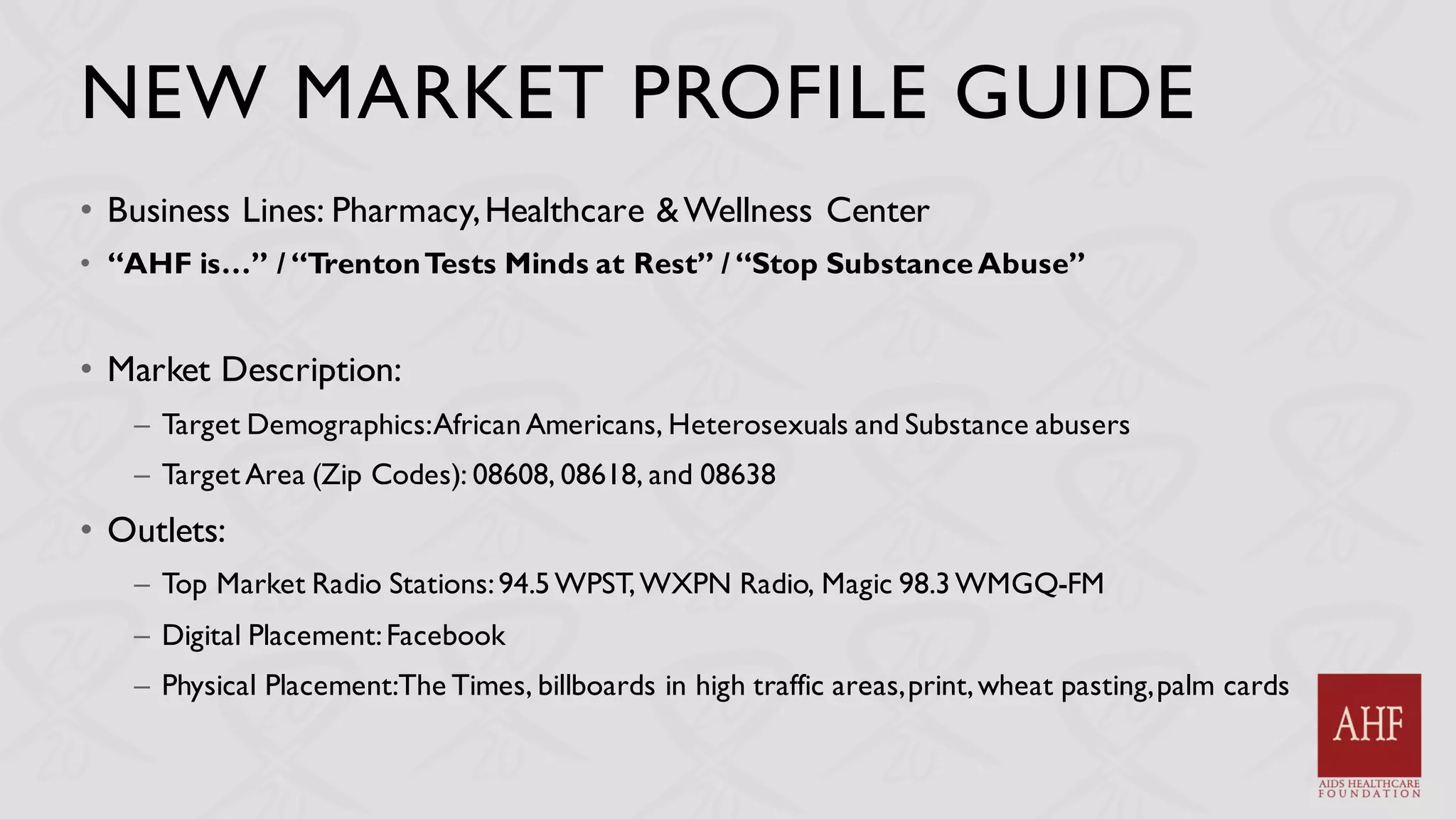 NEW MARKET PROFILE GUIDE
• Business Lines: Pharmacy,Healthcare &Wellness Center
• “AHF is…” / “TrentonTests Minds at Rest” / “Stop SubstanceAbuse”
• Market Description:
– Target Demographics:AfricanAmericans, Heterosexuals and Substance abusers
– Target Area (Zip Codes): 08608, 08618, and 08638
• Outlets:
– Top Market Radio Stations:94.5WPST,WXPN Radio, Magic 98.3WMGQ-FM
– Digital Placement:Facebook
– Physical Placement:The Times, billboards in high traffic areas,print,wheat pasting,palm cards
 