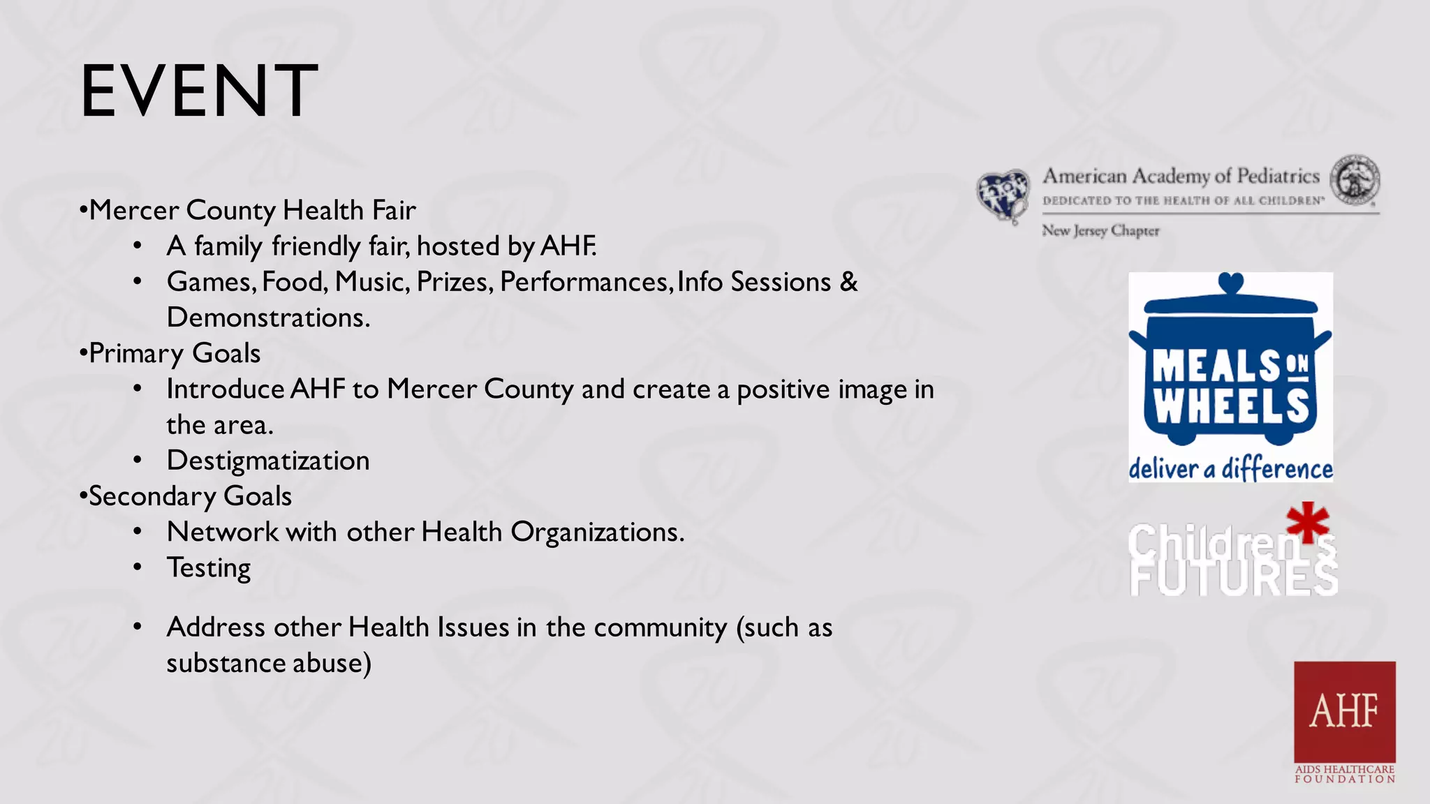 EVENT
•Mercer County Health Fair
• A family friendly fair, hosted by AHF.
• Games,Food, Music, Prizes, Performances,Info Sessions &
Demonstrations.
•Primary Goals
• Introduce AHF to Mercer County and create a positive image in
the area.
• Destigmatization
•Secondary Goals
• Network with other Health Organizations.
• Testing
• Address other Health Issues in the community (such as
substance abuse)
 