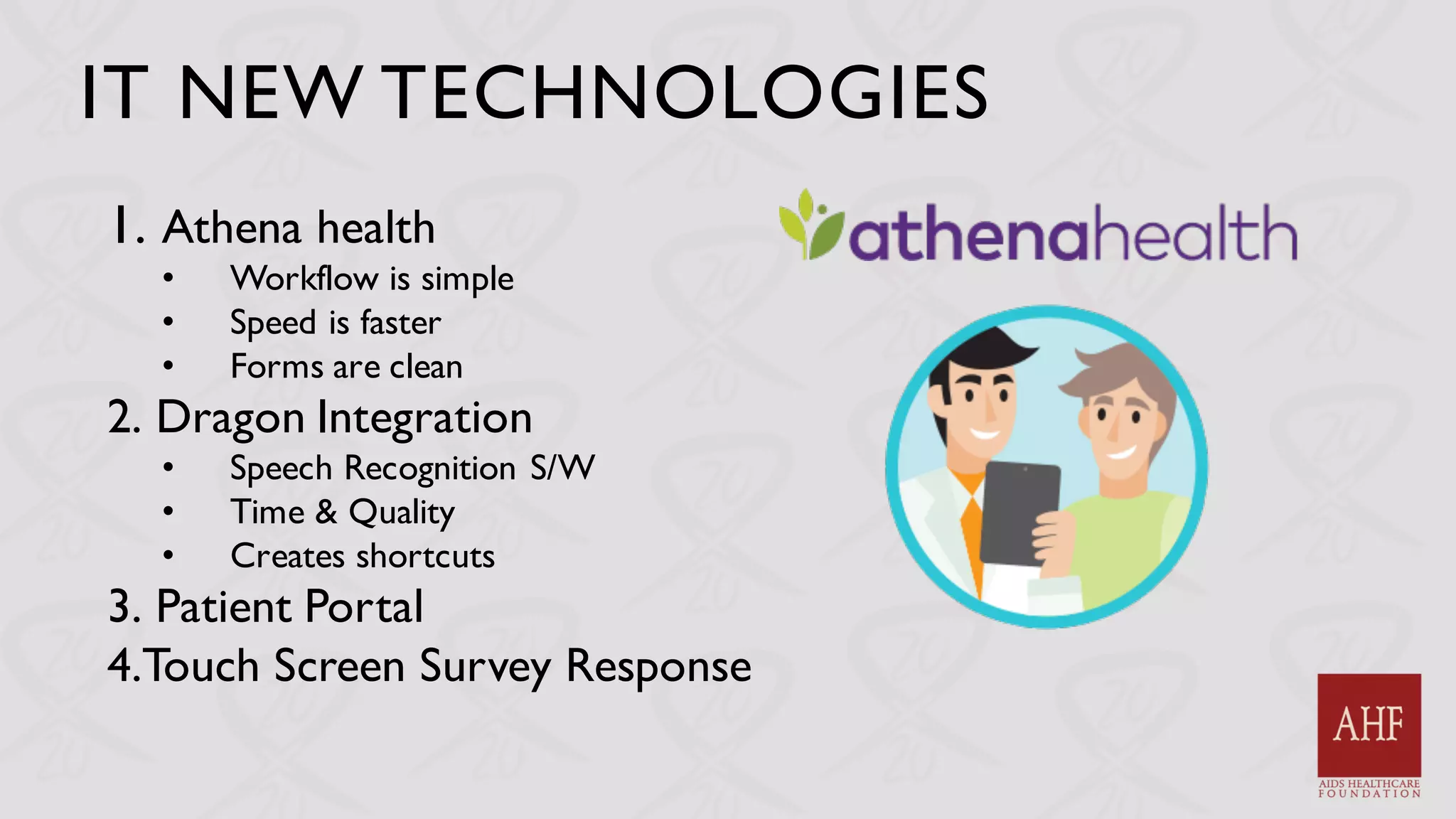IT NEW TECHNOLOGIES
1. Athena health
• Workflow is simple
• Speed is faster
• Forms are clean
2. Dragon Integration
• Speech Recognition S/W
• Time & Quality
• Creates shortcuts
3. Patient Portal
4.Touch Screen Survey Response
 