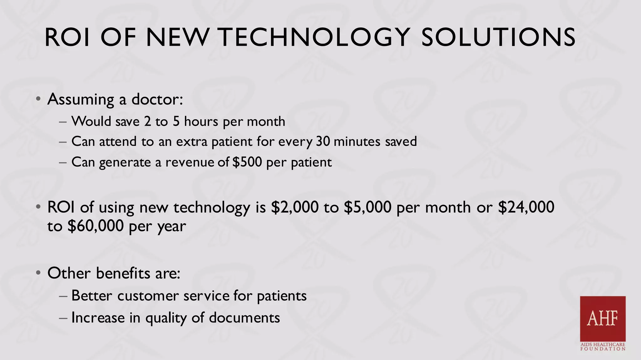 ROI OF NEW TECHNOLOGY SOLUTIONS
• Assuming a doctor:
– Would save 2 to 5 hours per month
– Can attend to an extra patient for every 30 minutes saved
– Can generate a revenue of $500 per patient
• ROI of using new technology is $2,000 to $5,000 per month or $24,000
to $60,000 per year
• Other benefits are:
– Better customer service for patients
– Increase in quality of documents
 