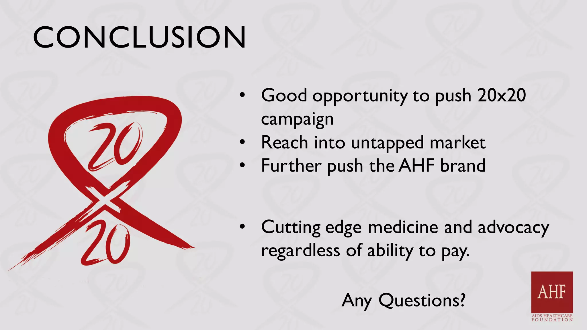 CONCLUSION
• Good opportunity to push 20x20
campaign
• Reach into untapped market
• Further push the AHF brand
• Cutting edge medicine and advocacy
regardless of ability to pay.
Any Questions?
 