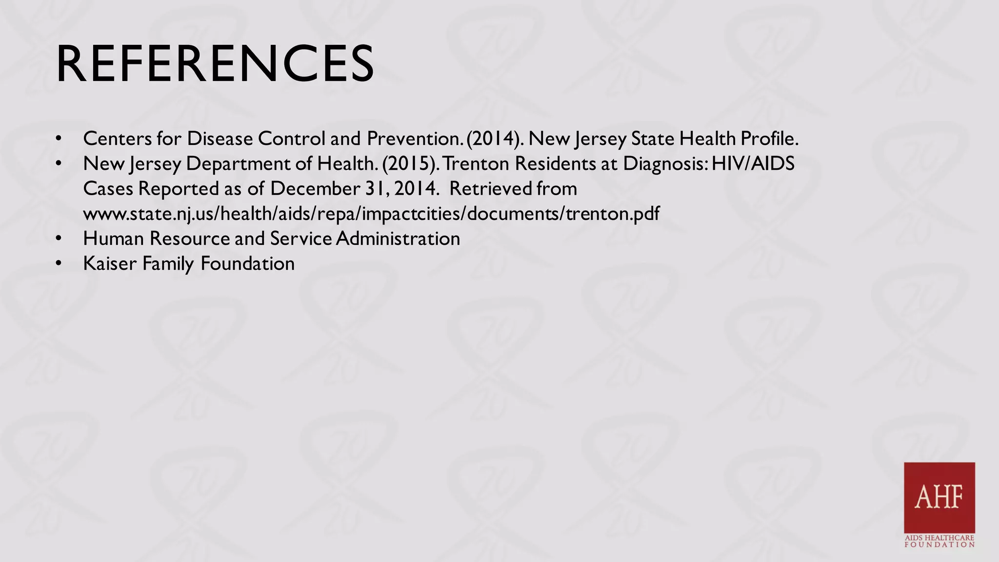 REFERENCES
• Centers for Disease Control and Prevention.(2014). New Jersey State Health Profile.
• New Jersey Department of Health.(2015).Trenton Residents at Diagnosis:HIV/AIDS
Cases Reported as of December 31, 2014. Retrieved from
www.state.nj.us/health/aids/repa/impactcities/documents/trenton.pdf
• Human Resource and Service Administration
• Kaiser Family Foundation
 
