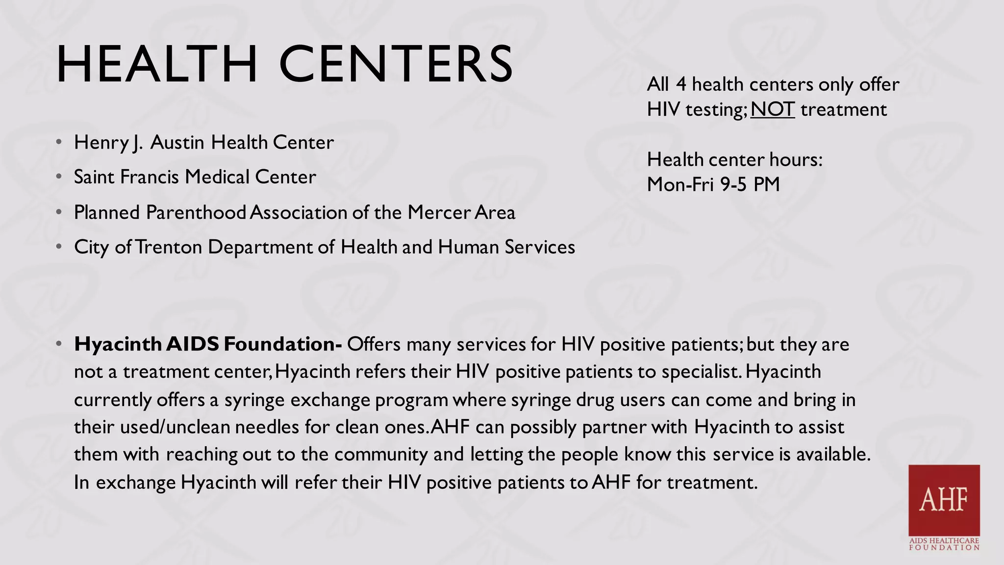 HEALTH CENTERS
• Henry J. Austin Health Center
• Saint Francis Medical Center
• Planned ParenthoodAssociation of the Mercer Area
• City ofTrenton Department of Health and Human Services
• Hyacinth AIDS Foundation- Offers many services for HIV positive patients;but they are
not a treatment center,Hyacinth refers their HIV positive patients to specialist.Hyacinth
currently offers a syringe exchange program where syringe drug users can come and bring in
their used/unclean needles for clean ones.AHF can possibly partner with Hyacinth to assist
them with reaching out to the community and letting the people know this service is available.
In exchange Hyacinth will refer their HIV positive patients toAHF for treatment.
All 4 health centers only offer
HIV testing;NOT treatment
Health center hours:
Mon-Fri 9-5 PM
 