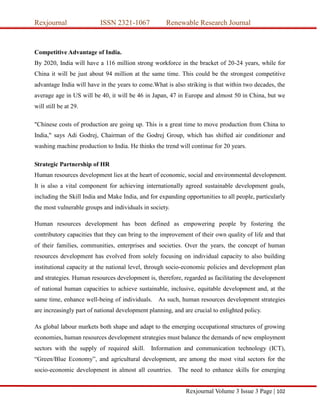 Rexjournal ISSN 2321-1067 Renewable Research Journal
Rexjournal Volume 3 Issue 3 Page | 102
Competitive Advantage of India.
By 2020, India will have a 116 million strong workforce in the bracket of 20-24 years, while for
China it will be just about 94 million at the same time. This could be the strongest competitive
advantage India will have in the years to come.What is also striking is that within two decades, the
average age in US will be 40, it will be 46 in Japan, 47 in Europe and almost 50 in China, but we
will still be at 29.
"Chinese costs of production are going up. This is a great time to move production from China to
India," says Adi Godrej, Chairman of the Godrej Group, which has shifted air conditioner and
washing machine production to India. He thinks the trend will continue for 20 years.
Strategic Partnership of HR
Human resources development lies at the heart of economic, social and environmental development.
It is also a vital component for achieving internationally agreed sustainable development goals,
including the Skill India and Make India, and for expanding opportunities to all people, particularly
the most vulnerable groups and individuals in society.
Human resources development has been defined as empowering people by fostering the
contributory capacities that they can bring to the improvement of their own quality of life and that
of their families, communities, enterprises and societies. Over the years, the concept of human
resources development has evolved from solely focusing on individual capacity to also building
institutional capacity at the national level, through socio-economic policies and development plan
and strategies. Human resources development is, therefore, regarded as facilitating the development
of national human capacities to achieve sustainable, inclusive, equitable development and, at the
same time, enhance well-being of individuals. As such, human resources development strategies
are increasingly part of national development planning, and are crucial to enlighted policy.
As global labour markets both shape and adapt to the emerging occupational structures of growing
economies, human resources development strategies must balance the demands of new employment
sectors with the supply of required skill. Information and communication technology (ICT),
“Green/Blue Economy”, and agricultural development, are among the most vital sectors for the
socio-economic development in almost all countries. The need to enhance skills for emerging
 