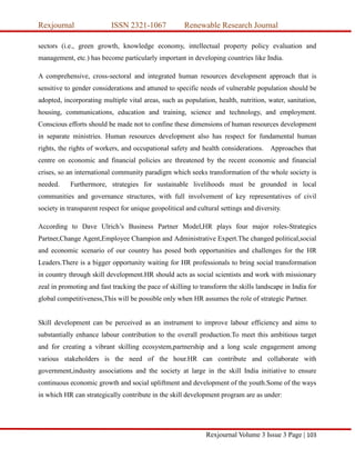 Rexjournal ISSN 2321-1067 Renewable Research Journal
Rexjournal Volume 3 Issue 3 Page | 103
sectors (i.e., green growth, knowledge economy, intellectual property policy evaluation and
management, etc.) has become particularly important in developing countries like India.
A comprehensive, cross-sectoral and integrated human resources development approach that is
sensitive to gender considerations and attuned to specific needs of vulnerable population should be
adopted, incorporating multiple vital areas, such as population, health, nutrition, water, sanitation,
housing, communications, education and training, science and technology, and employment.
Conscious efforts should be made not to confine these dimensions of human resources development
in separate ministries. Human resources development also has respect for fundamental human
rights, the rights of workers, and occupational safety and health considerations. Approaches that
centre on economic and financial policies are threatened by the recent economic and financial
crises, so an international community paradigm which seeks transformation of the whole society is
needed. Furthermore, strategies for sustainable livelihoods must be grounded in local
communities and governance structures, with full involvement of key representatives of civil
society in transparent respect for unique geopolitical and cultural settings and diversity.
According to Dave Ulrich’s Business Partner Model,HR plays four major roles-Strategics
Partner,Change Agent,Employee Champion and Administrative Expert.The changed political,social
and economic scenario of our country has posed both opportunities and challenges for the HR
Leaders.There is a bigger opportunity waiting for HR professionals to bring social transformation
in country through skill development.HR should acts as social scientists and work with missionary
zeal in promoting and fast tracking the pace of skilling to transform the skills landscape in India for
global competitiveness,This will be possible only when HR assumes the role of strategic Partner.
Skill development can be perceived as an instrument to improve labour efficiency and aims to
substantially enhance labour contribution to the overall production.To meet this ambitious target
and for creating a vibrant skilling ecosystem,partnership and a long scale engagement among
various stakeholders is the need of the hour.HR can contribute and collaborate with
government,industry associations and the society at large in the skill India initiative to ensure
continuous economic growth and social upliftment and development of the youth.Some of the ways
in which HR can strategically contribute in the skill development program are as under:
 