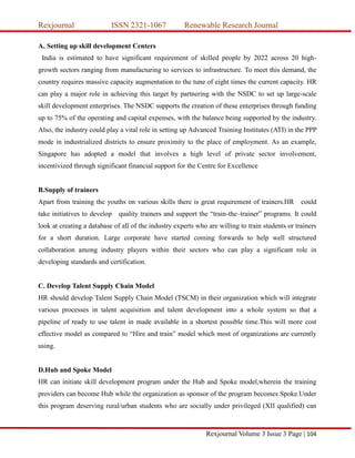 Rexjournal ISSN 2321-1067 Renewable Research Journal
Rexjournal Volume 3 Issue 3 Page | 104
A. Setting up skill development Centers
India is estimated to have significant requirement of skilled people by 2022 across 20 high-
growth sectors ranging from manufacturing to services to infrastructure. To meet this demand, the
country requires massive capacity augmentation to the tune of eight times the current capacity. HR
can play a major role in achieving this target by partnering with the NSDC to set up large-scale
skill development enterprises. The NSDC supports the creation of these enterprises through funding
up to 75% of the operating and capital expenses, with the balance being supported by the industry.
Also, the industry could play a vital role in setting up Advanced Training Institutes (ATI) in the PPP
mode in industrialized districts to ensure proximity to the place of employment. As an example,
Singapore has adopted a model that involves a high level of private sector involvement,
incentivized through significant financial support for the Centre for Excellence
B.Supply of trainers
Apart from training the youths on various skills there is great requirement of trainers.HR could
take initiatives to develop quality trainers and support the “train-the–trainer” programs. It could
look at creating a database of all of the industry experts who are willing to train students or trainers
for a short duration. Large corporate have started coming forwards to help well structured
collaboration among industry players within their sectors who can play a significant role in
developing standards and certification.
C. Develop Talent Supply Chain Model
HR should develop Talent Supply Chain Model (TSCM) in their organization which will integrate
various processes in talent acquisition and talent development into a whole system so that a
pipeline of ready to use talent in made available in a shortest possible time.This will more cost
effective model as compared to “Hire and train” model which most of organizations are currently
using.
D.Hub and Spoke Model
HR can initiate skill development program under the Hub and Spoke model,wherein the training
providers can become Hub while the organization as sponsor of the program becomes Spoke.Under
this program deserving rural/urban students who are socially under privileged (XII qualified) can
 