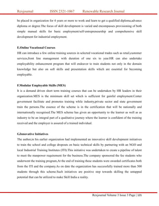 Rexjournal ISSN 2321-1067 Renewable Research Journal
Rexjournal Volume 3 Issue 3 Page | 105
be placed in organization for 4 years or more to work and learn to get a qualified diploma,advance
diploma or degree.The focus of skill development is varied and encompasses provisioning of both
simple manual skills for basic employment/self-entrepreneurship and comprehensive skill
development for industrial employment.
E.Online Vocational Courses
HR can introduce a few online training sources in selected vocational trades such as retail,customer
services,front line management with duration of one six to year.HR can also undertake
employability enhancement program that will endeavor to train students not only in the domain
knowledge but also on soft skills and presentation skills which are essential for becoming
employable.
F.Modular Employable Skills (MES)
It is a demand driven short term training courses that can be undertaken by HR leaders in their
organization.MES is the minimum skill set which is sufficient for gainful employment.Center
government facilitate and promotes training while industry,private sector and state government
train the persons.The essence of the scheme is in the certification that will be nationally and
internationally recognised.The MES scheme has given an opportunity to the learner as well as as
industry to be an integral part of a qualitative journey where the learner is confident of the training
received and the employer is assured of a trained individual.
G.Innovative Initiatives
The author,in his earlier organization had implemented an innovative skill development initiatives
to train the school and college dropouts on basic technical skills by partnering with an NGO and
local Industrial Training Institutes (ITI).This initiative was undertaken to create a pipeline of talent
to meet the manpower requirement for the business.The company sponsored the fee students who
underwent the training program,At the end of training these students were awarded certificates both
from the ITI and the company.As on date the organization has successfully trained more than 500
students through this scheme.Such initiatives are positive step towards skilling the untapped
potential that can be utilized to make Skill India a reality.
 