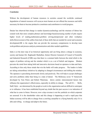 Rexjournal ISSN 2321-1067 Renewable Research Journal
Rexjournal Volume 3 Issue 3 Page | 106
Conclusion
Without the development of human resources in societies around the world,the continued
degradation of natural resources will occur,as more human are not offered the resources and skills
necessary for them to become productive constitutes and contributors to world progress.
Ducker has observed that change in market dynamics,technology and the structure of labour has
created work that more complex,abstract and knowledge-based;increasing number of jobs require
higher levels of reading,mathematics,problem solving,interpersonal and other workplace
skills.However,most of the suffers from lack of these skills that are needed for social and economic
development.HR is the engine that can provide the necessary competencies to develop team
work,problem and process analysis,communication and other needed capabilities.
India is at the door step of an historical opportunity and can bring about a change in economy,
society and human life. Raghunath Mashelkar, former Director Genenral of Council of Scientific
and Industrial Research (CSIR) says that there is a constant battle between the mind which is the
engine of problem solving and the mindset which is as a set of beliefs and dogmas. Mindset
prevents the mind from taking bold and innovative decisions based on openness to data and facts.
According to him only those minds that win the battle will make progress. The leaders in India
are taking extraordinary initiatives by adapting to changed circumstances and shifting the mindset.
The openness is percolating downwards slowly and positively. This will help to accept challenges
and solve problems rather than being in a state of denial. The McKinsey seven ‘S’ framework
developed by Tom Peters and Robert Waterman, shows central, interconnected factors that
influence the organization’s effectiveness, especially its ability to change. The soft S’s – Skills,
Staff, Style – are determined by the people at work in the organization and are difficult to anticipate
or to influence. It has been established beyond any doubt that the past success is no indication of
what has to come in future. However, now a days revenue is not the yardstick on which corporate
are assessed. It is the shareholder value and this change is happening at such a rapid pace that
Indian economy will be able to change from a crawling caterpillar to a flying butterfly only if it is
able and willing to change and adapt to the future.
 