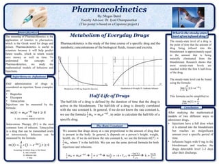 Pharmacokinetics
By: Megan Baird
Faculty Advisor: Dr. Jyoti Champanerkar
(This poster is based on a Capstone project.)
Conclusion
What is the steady-state
level of an infused drug?
Pharmacokinetics is the study of the time course of a specific drug and the
metabolic concentrations of the biological fluids, tissues and excreta.
Metabolism of Everyday Drugs
Introduction
The meaning of Pharmacokinetics is the
application of kinetics to pharmakon,
which is the Greek word for drugs and
poison. Pharmacokinetics is useful to
scientists because it will help predict
future results, which in return would
save money as well as time. To
understand the concepts of
Pharmacokinetics, we study the
mathematical models of Infusions and
Injections.
Injections vs. Infusions
Oral administration of drugs is
considered an injection. Some examples
are:
• Ibuprofen
• Diazepam
• Tetracycline
Injections can be measured by the
formula:
t: time
k: rate constant, related to half-life
Half-Life of Drugs
The half-life of a drug is defined by the duration of time that the drug is
active in the bloodstream. The half-life of a drug is directly correlated
with the rate constant k. In general, if we do not know the rate constant k,
we use the formula
1
2
𝑚0 = 𝑚0 𝑒−𝑘𝑇
, in order to calculate the half-life of a
specific drug.
The Rate Constant
We assume that drugs decay at a rate proportional to the amount of drug that
is present in the body. In general, k depends on a person’s height, weight,
health, etc. If we do not know the rate constant k, we use the formula 𝑚 𝑇 =
1
2
𝑚0, where T is the half-life. We can use the same derived formula for both
injections and infusions.
1
2
𝑚0 = 𝑚0 𝑒−𝑘𝑇 
1
2
= 𝑒−𝑘𝑡 ln(
1
2
) = −𝑘 ∗ 𝑇1 2 
−ln(½)
𝑇1 2
 k =
ln(2)
𝑇1 2
After studying the mathematical
models of two different ways to
administer drugs,
• Injections have a full dose when
it is entered into the bloodstream
but reaches an insignificant
amount over a specific period of
time.
• Infusions begin with 0 mg in the
bloodstream and reaches the
drugs detectable level 2-3 days
after their discharge.
𝑚 𝑡 = 𝑚0 𝑒−𝑘𝑡
for 𝑡 ≥ 0
Intravenous Therapy (IV) is the most
common form of infusion. Tetracycline
is a drug that can be transmitted orally
or intravenously. Infusions can be
measured by the formula:
Assuming no initial drug in the blood,
k: rate constant
A: infusion rate
t: time
𝑚 𝑡 =
𝐴
𝑘
∗ 1 − 𝑒−𝑘𝑡
, 𝑡 ≥ 0
Metabolism of 400 mg Ibuprofen Injection Metabolism of 50 mg/hr IV Antibiotic Infusion
The steady-state level of a drug is
the point of time that the amount of
drug being infused into the
bloodstream is approximately equal
to the amount that is being
naturally eliminated from the
bloodstream. Research shows that
most steady-state levels are
reached within the first 6 half-lives
of the drug.
The steady-state level can be found
using the formula:
lim
𝑡→∞
(
𝐴
𝑘
)(1−𝑒−𝑘𝑡
)
This formula can be simplified to:
lim
𝑡→∞
𝑚(𝑡) =
𝐴
𝑘
 
