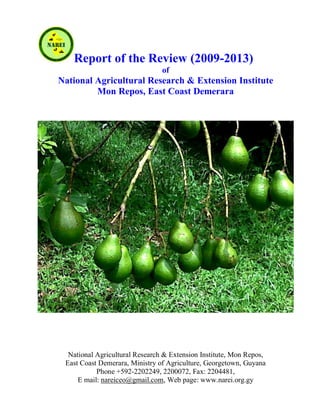 Report of the Review (2009-2013)
of
National Agricultural Research & Extension Institute
Mon Repos, East Coast Demerara
National Agricultural Research & Extension Institute, Mon Repos,
East Coast Demerara, Ministry of Agriculture, Georgetown, Guyana
Phone +592-2202249, 2200072, Fax: 2204481,
E mail: nareiceo@gmail.com, Web page: www.narei.org.gy
 